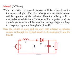 Mode 2 (Off State)
When the switch is opened, current will be reduced as the
impedance is higher. Therefore, change or reduction in current
will be opposed by the inductor. Thus the polarity will be
reversed (means left side of inductor will be negative now). As
a result two sources will be in series causing a higher voltage
to charge the capacitor through the diode D.
Here the switch is open and the only path offered to inductor
current is through the flyback diode D, the capacitor C and the
load R.
A. K. Gautam
 