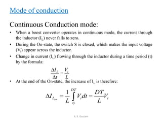 Mode of conduction
Continuous Conduction mode:
• When a boost converter operates in continuous mode, the current through
the inductor (IL) never falls to zero.
• During the On-state, the switch S is closed, which makes the input voltage
(Vi) appear across the inductor.
• Change in current (IL) flowing through the inductor during a time period (t)
by the formula:
• At the end of the On-state, the increase of IL is therefore:
A. K. Gautam
L
V
t
I iL
i
DT
iL V
L
DT
dtV
L
I on
0
1
 