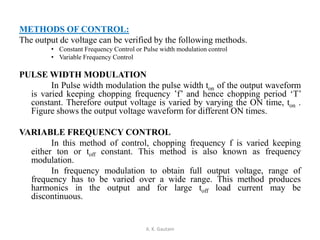 METHODS OF CONTROL:
The output dc voltage can be verified by the following methods.
• Constant Frequency Control or Pulse width modulation control
• Variable Frequency Control
PULSE WIDTH MODULATION
In Pulse width modulation the pulse width ton of the output waveform
is varied keeping chopping frequency ’f’ and hence chopping period ‘T’
constant. Therefore output voltage is varied by varying the ON time, ton .
Figure shows the output voltage waveform for different ON times.
VARIABLE FREQUENCY CONTROL
In this method of control, chopping frequency f is varied keeping
either ton or toff constant. This method is also known as frequency
modulation.
In frequency modulation to obtain full output voltage, range of
frequency has to be varied over a wide range. This method produces
harmonics in the output and for large toff load current may be
discontinuous.
A. K. Gautam
 