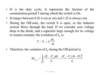 • D is the duty cycle. It represents the fraction of the
commutation period T during which the switch is On.
• D ranges between 0 (S is never on) and 1 (S is always on).
• During the Off-state, the switch S is open, so the inductor
current flows through the load. If we consider zero voltage
drop in the diode, and a capacitor large enough for its voltage
to remain constant, the evolution of IL is:
• Therefore, the variation of IL during the Off-period is:
A. K. Gautam
dt
dI
LVV L
oi
L
TDVV
L
dtVV
I oi
T
DT
oi
Loff
1)()(
 