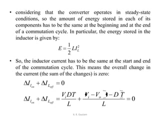 • considering that the converter operates in steady-state
conditions, so the amount of energy stored in each of its
components has to be the same at the beginning and at the end
of a commutation cycle. In particular, the energy stored in the
inductor is given by:
• So, the inductor current has to be the same at the start and end
of the commutation cycle. This means the overall change in
the current (the sum of the changes) is zero:
A. K. Gautam
2
2
1
LLIE
0
1
0
L
TDVV
L
DTV
II
II
oii
Ll
Ll
offon
offon
 