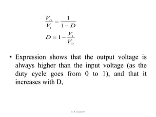 • Expression shows that the output voltage is
always higher than the input voltage (as the
duty cycle goes from 0 to 1), and that it
increases with D,
A. K. Gautam
o
i
i
o
V
V
D
DV
V
1
1
1
 