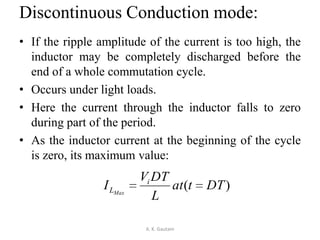 Discontinuous Conduction mode:
• If the ripple amplitude of the current is too high, the
inductor may be completely discharged before the
end of a whole commutation cycle.
• Occurs under light loads.
• Here the current through the inductor falls to zero
during part of the period.
• As the inductor current at the beginning of the cycle
is zero, its maximum value:
A. K. Gautam
)( DTtat
L
DTV
I i
LMax
 