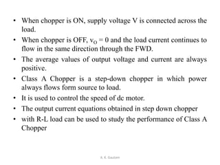 • When chopper is ON, supply voltage V is connected across the
load.
• When chopper is OFF, vO = 0 and the load current continues to
flow in the same direction through the FWD.
• The average values of output voltage and current are always
positive.
• Class A Chopper is a step-down chopper in which power
always flows form source to load.
• It is used to control the speed of dc motor.
• The output current equations obtained in step down chopper
• with R-L load can be used to study the performance of Class A
Chopper
A. K. Gautam
 