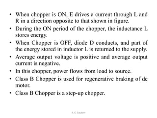 • When chopper is ON, E drives a current through L and
R in a direction opposite to that shown in figure.
• During the ON period of the chopper, the inductance L
stores energy.
• When Chopper is OFF, diode D conducts, and part of
the energy stored in inductor L is returned to the supply.
• Average output voltage is positive and average output
current is negative.
• In this chopper, power flows from load to source.
• Class B Chopper is used for regenerative braking of dc
motor.
• Class B Chopper is a step-up chopper.
A. K. Gautam
 
