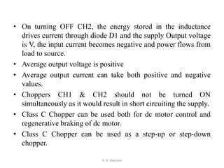 • On turning OFF CH2, the energy stored in the inductance
drives current through diode D1 and the supply Output voltage
is V, the input current becomes negative and power flows from
load to source.
• Average output voltage is positive
• Average output current can take both positive and negative
values.
• Choppers CH1 & CH2 should not be turned ON
simultaneously as it would result in short circuiting the supply.
• Class C Chopper can be used both for dc motor control and
regenerative braking of dc motor.
• Class C Chopper can be used as a step-up or step-down
chopper.
A. K. Gautam
 