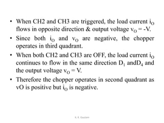 • When CH2 and CH3 are triggered, the load current iO
flows in opposite direction & output voltage vO = -V.
• Since both iO and vO are negative, the chopper
operates in third quadrant.
• When both CH2 and CH3 are OFF, the load current iO
continues to flow in the same direction D1 andD4 and
the output voltage vO = V.
• Therefore the chopper operates in second quadrant as
vO is positive but iO is negative.
A. K. Gautam
 