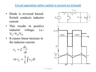 • Diode is reversed biased.
Switch conducts inductor
current
• This results in positive
inductor voltage, i.e.:
VL=Vd-VO
• It causes linear increase in
the inductor current.
A. K. Gautam
Circuit operation when switch is turned on (closed)
 