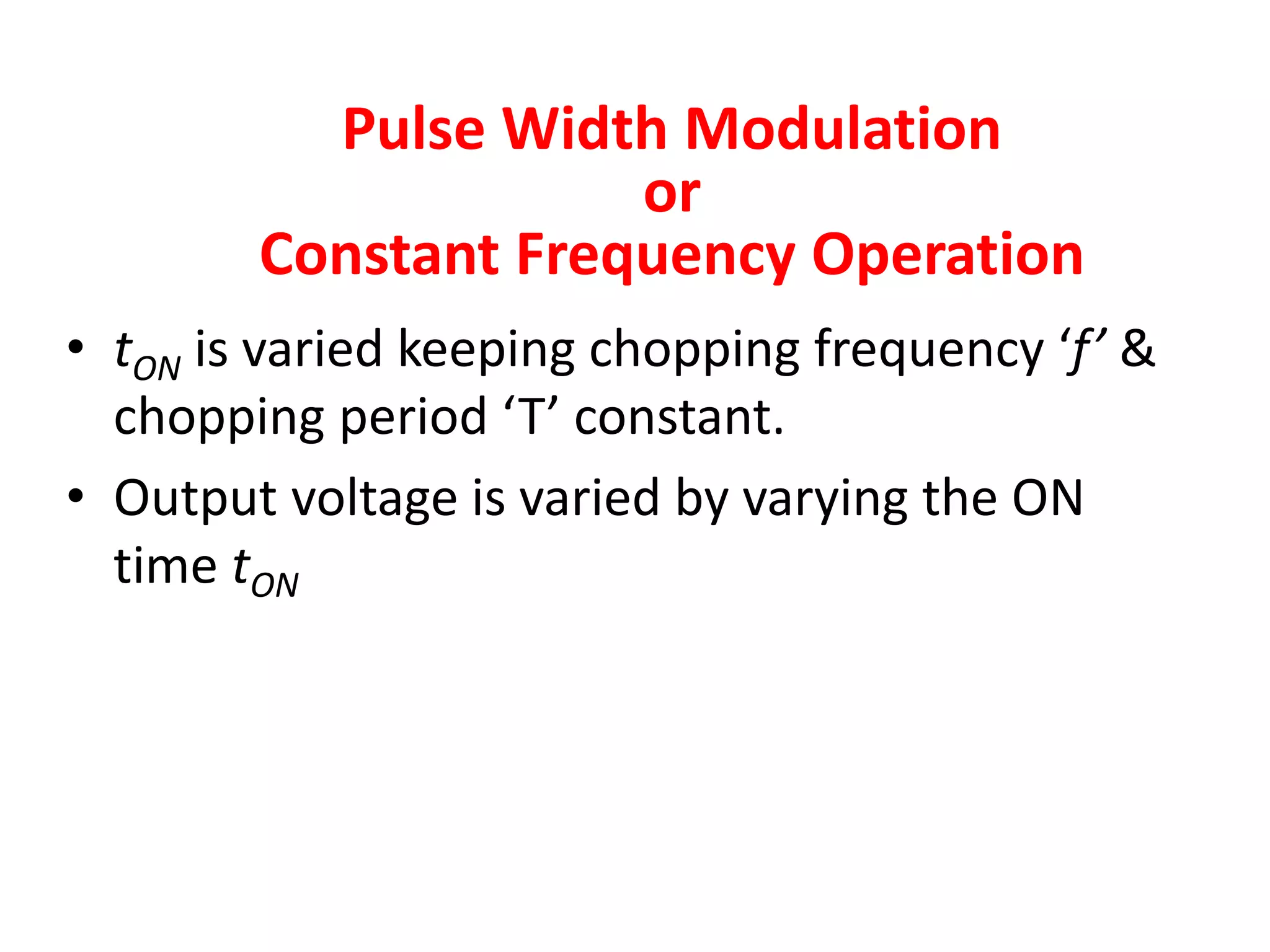 Pulse Width Modulation
or
Constant Frequency Operation
• tON is varied keeping chopping frequency ‘f’ &
chopping period ‘T’ constant.
• Output voltage is varied by varying the ON
time tON
 