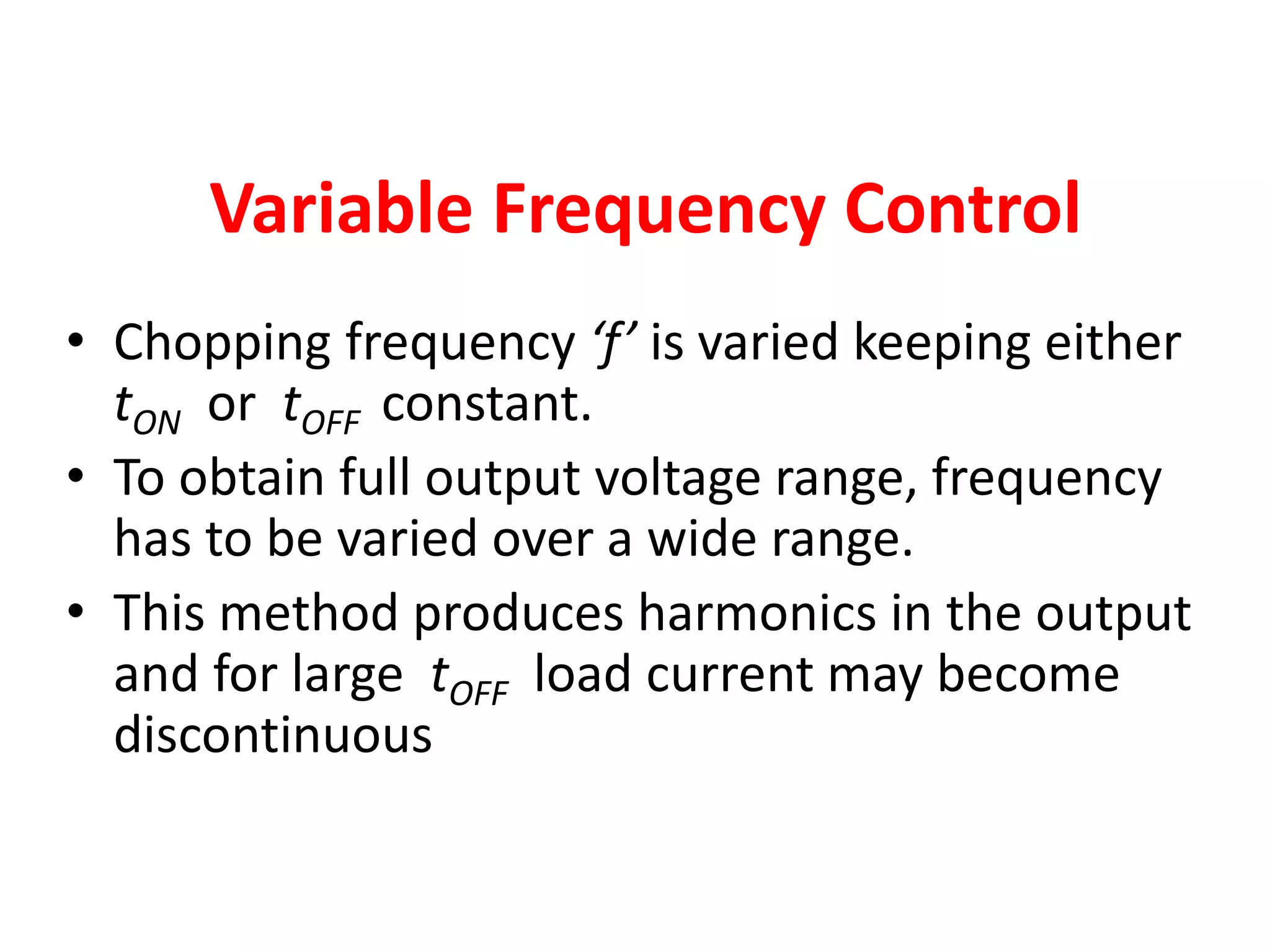 Variable Frequency Control
• Chopping frequency ‘f’ is varied keeping either
tON or tOFF constant.
• To obtain full output voltage range, frequency
has to be varied over a wide range.
• This method produces harmonics in the output
and for large tOFF load current may become
discontinuous
 