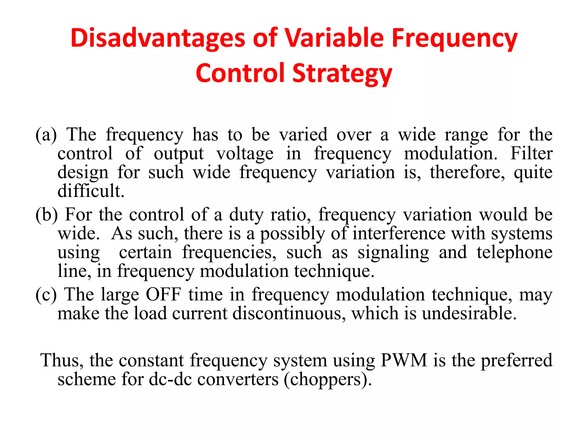 Disadvantages of Variable Frequency
Control Strategy
(a) The frequency has to be varied over a wide range for the
control of output voltage in frequency modulation. Filter
design for such wide frequency variation is, therefore, quite
difficult.
(b) For the control of a duty ratio, frequency variation would be
wide. As such, there is a possibly of interference with systems
using certain frequencies, such as signaling and telephone
line, in frequency modulation technique.
(c) The large OFF time in frequency modulation technique, may
make the load current discontinuous, which is undesirable.
Thus, the constant frequency system using PWM is the preferred
scheme for dc-dc converters (choppers).
 