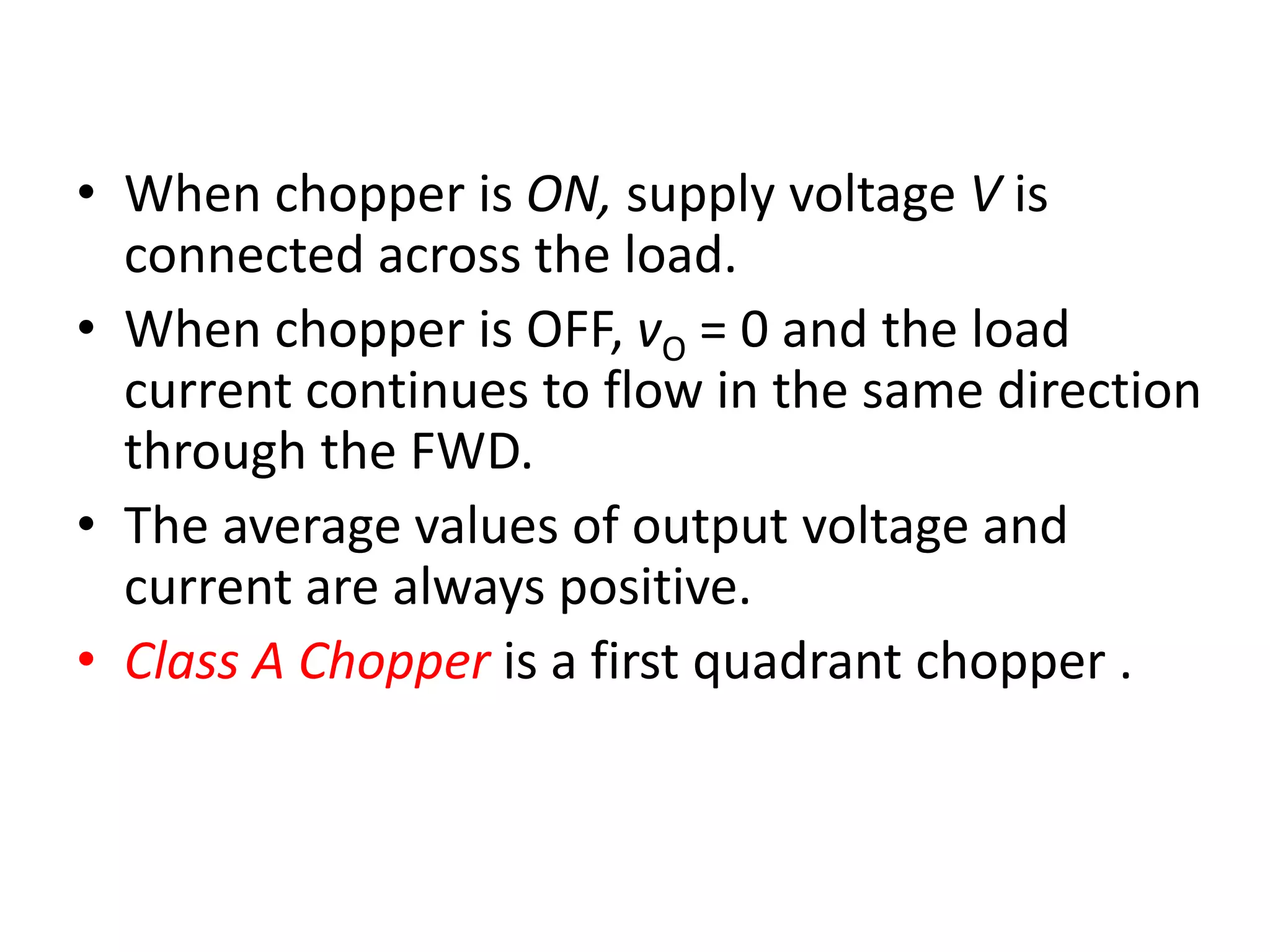 • When chopper is ON, supply voltage V is
connected across the load.
• When chopper is OFF, vO = 0 and the load
current continues to flow in the same direction
through the FWD.
• The average values of output voltage and
current are always positive.
• Class A Chopper is a first quadrant chopper .
 