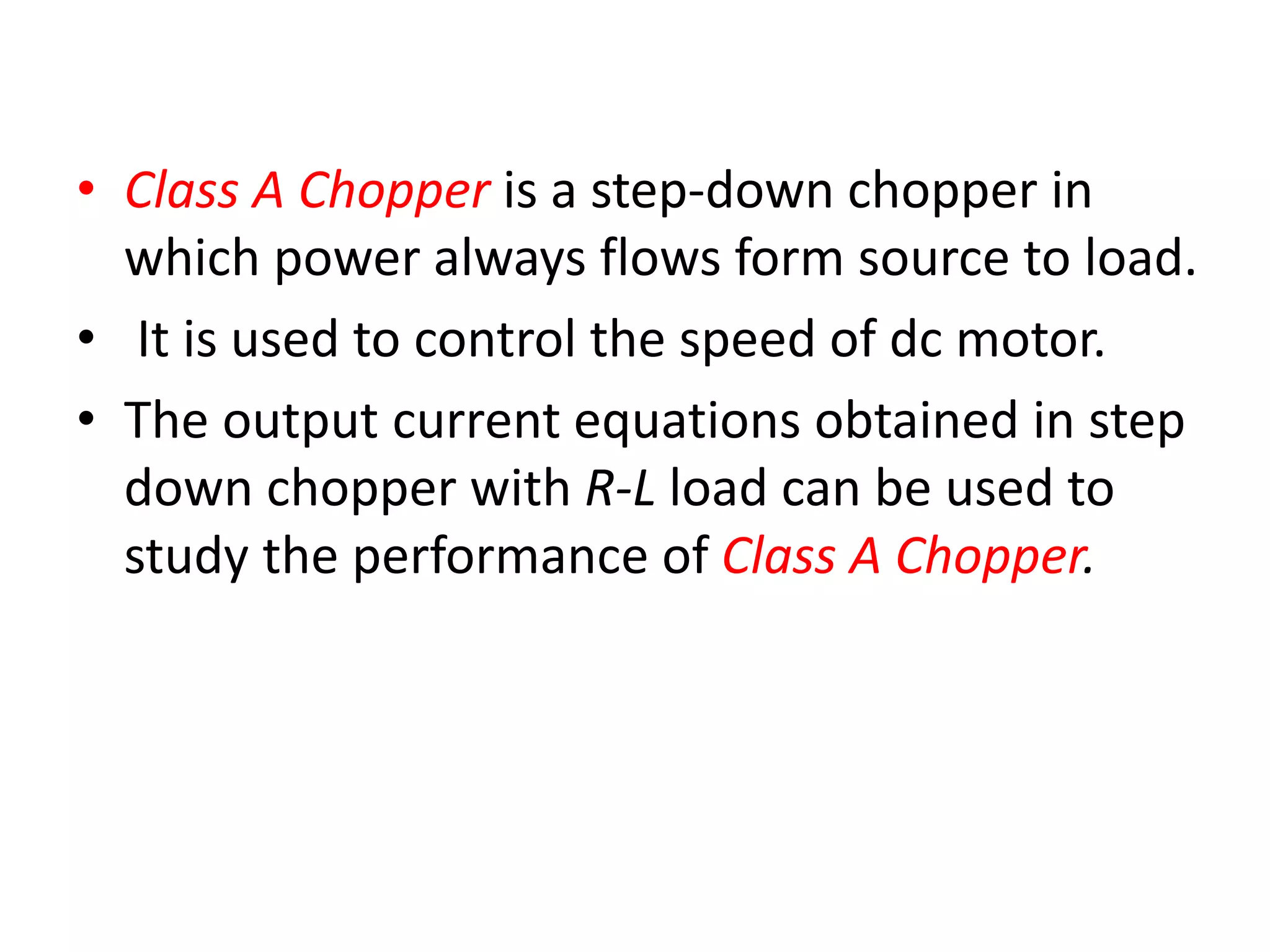 • Class A Chopper is a step-down chopper in
which power always flows form source to load.
• It is used to control the speed of dc motor.
• The output current equations obtained in step
down chopper with R-L load can be used to
study the performance of Class A Chopper.
 