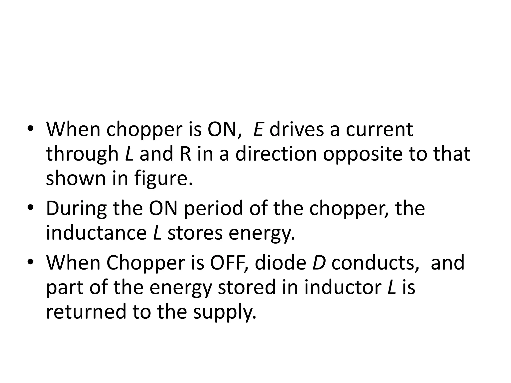 • When chopper is ON, E drives a current
through L and R in a direction opposite to that
shown in figure.
• During the ON period of the chopper, the
inductance L stores energy.
• When Chopper is OFF, diode D conducts, and
part of the energy stored in inductor L is
returned to the supply.
 