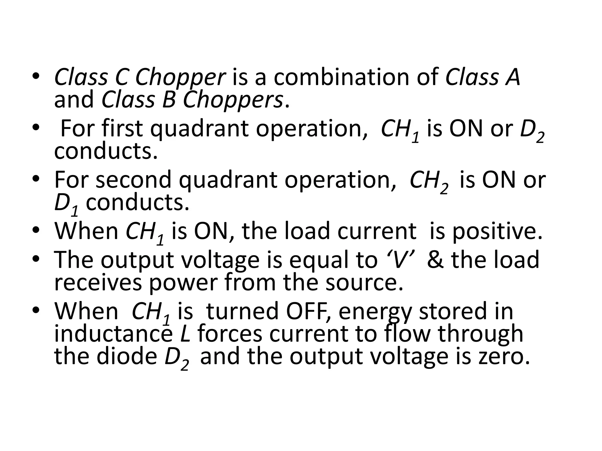 • Class C Chopper is a combination of Class A
and Class B Choppers.
• For first quadrant operation, CH1 is ON or D2
conducts.
• For second quadrant operation, CH2 is ON or
D1 conducts.
• When CH1 is ON, the load current is positive.
• The output voltage is equal to ‘V’ & the load
receives power from the source.
• When CH1 is turned OFF, energy stored in
inductance L forces current to flow through
the diode D2 and the output voltage is zero.
 