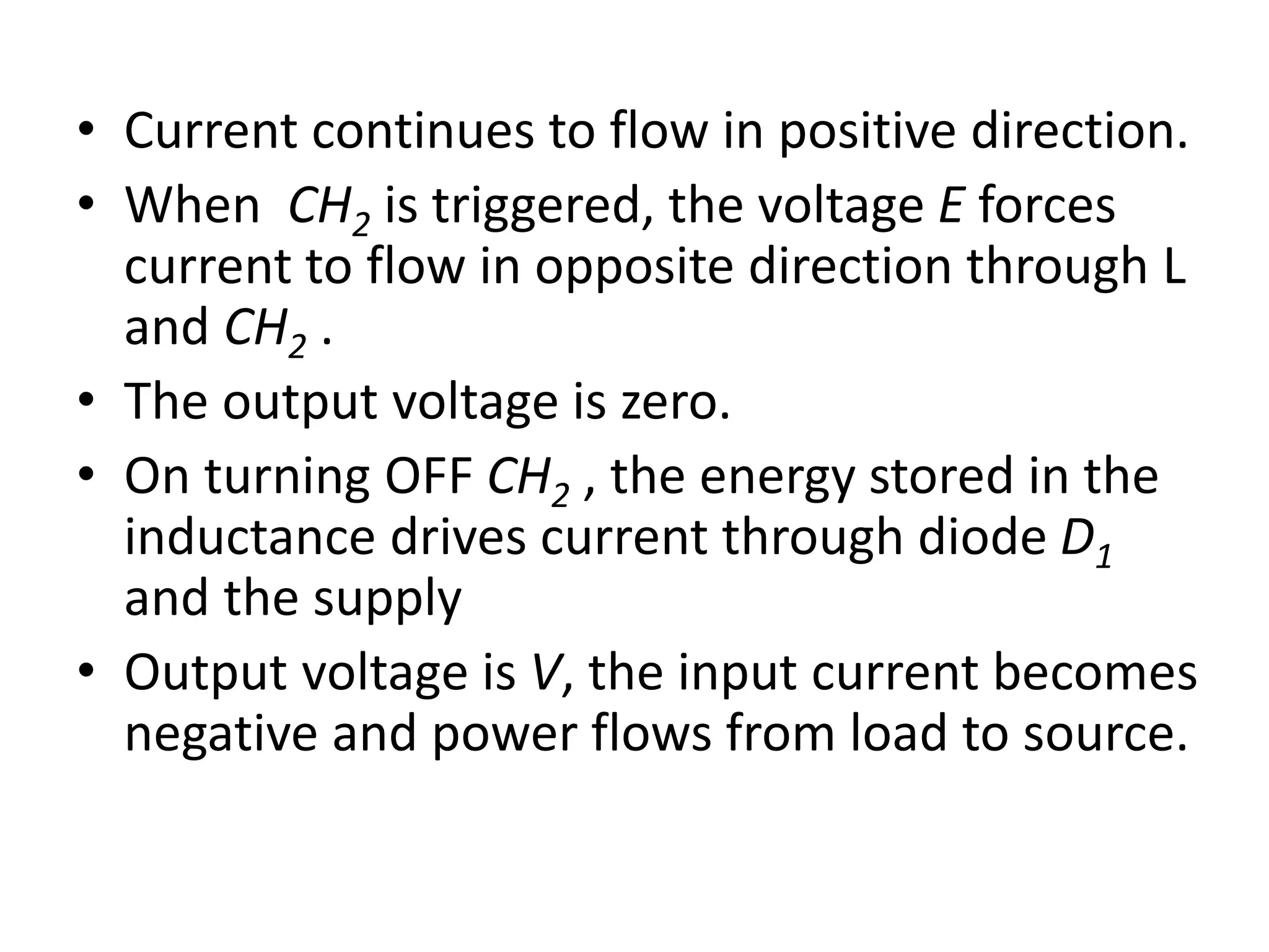 • Current continues to flow in positive direction.
• When CH2 is triggered, the voltage E forces
current to flow in opposite direction through L
and CH2 .
• The output voltage is zero.
• On turning OFF CH2 , the energy stored in the
inductance drives current through diode D1
and the supply
• Output voltage is V, the input current becomes
negative and power flows from load to source.
 