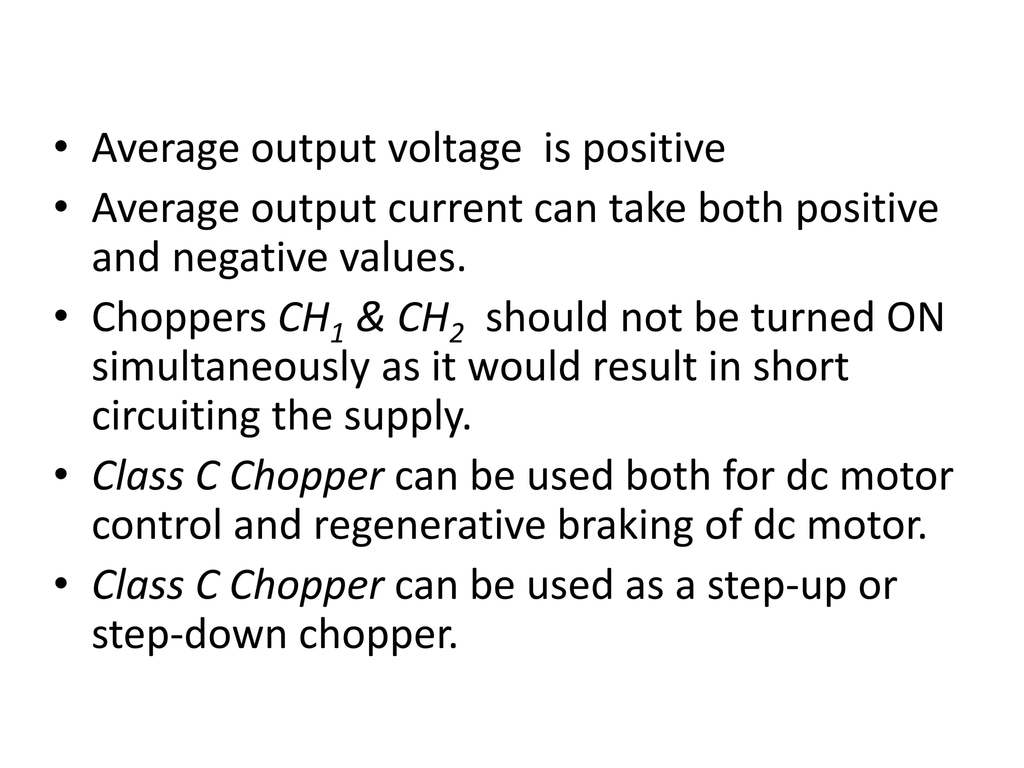 • Average output voltage is positive
• Average output current can take both positive
and negative values.
• Choppers CH1 & CH2 should not be turned ON
simultaneously as it would result in short
circuiting the supply.
• Class C Chopper can be used both for dc motor
control and regenerative braking of dc motor.
• Class C Chopper can be used as a step-up or
step-down chopper.
 