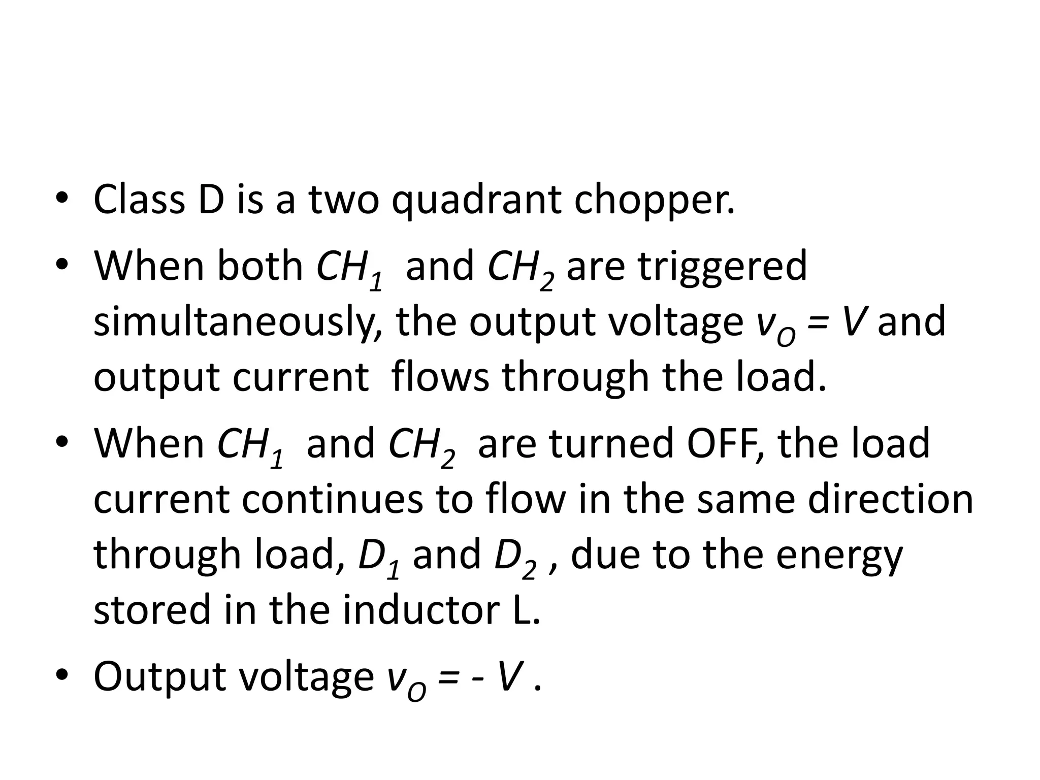 • Class D is a two quadrant chopper.
• When both CH1 and CH2 are triggered
simultaneously, the output voltage vO = V and
output current flows through the load.
• When CH1 and CH2 are turned OFF, the load
current continues to flow in the same direction
through load, D1 and D2 , due to the energy
stored in the inductor L.
• Output voltage vO = - V .
 