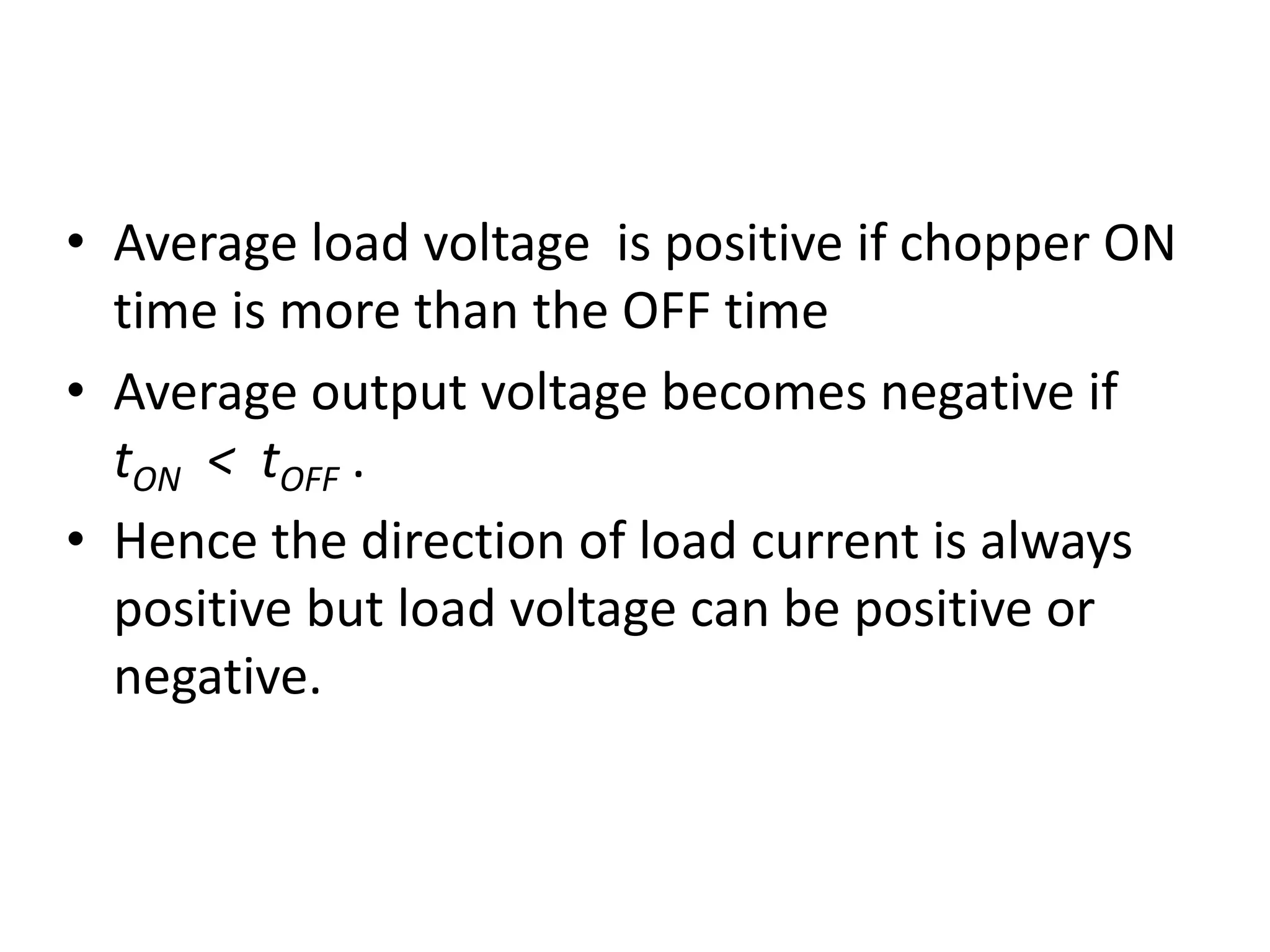 • Average load voltage is positive if chopper ON
time is more than the OFF time
• Average output voltage becomes negative if
tON < tOFF .
• Hence the direction of load current is always
positive but load voltage can be positive or
negative.
 