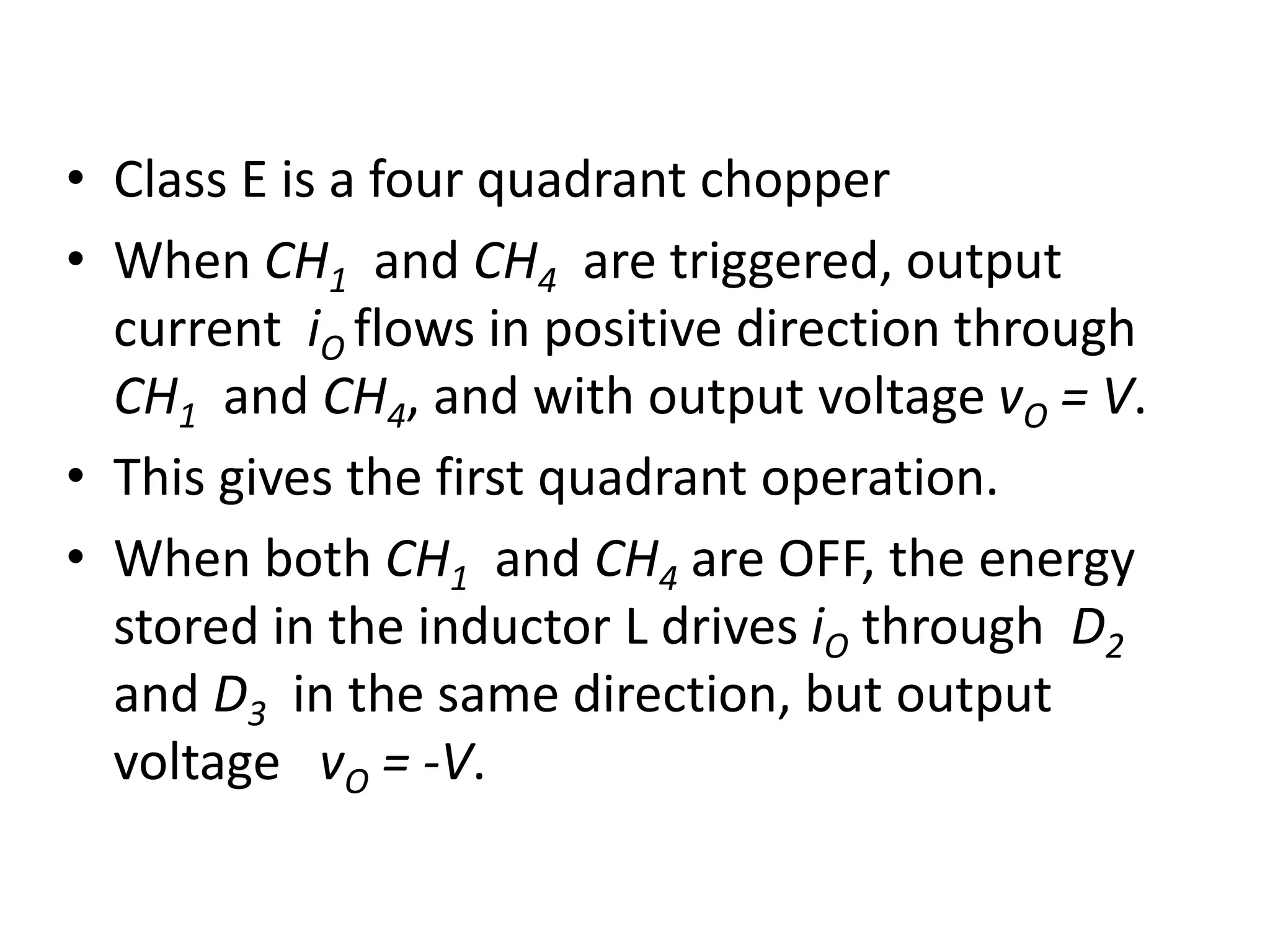 • Class E is a four quadrant chopper
• When CH1 and CH4 are triggered, output
current iO flows in positive direction through
CH1 and CH4, and with output voltage vO = V.
• This gives the first quadrant operation.
• When both CH1 and CH4 are OFF, the energy
stored in the inductor L drives iO through D2
and D3 in the same direction, but output
voltage vO = -V.
 