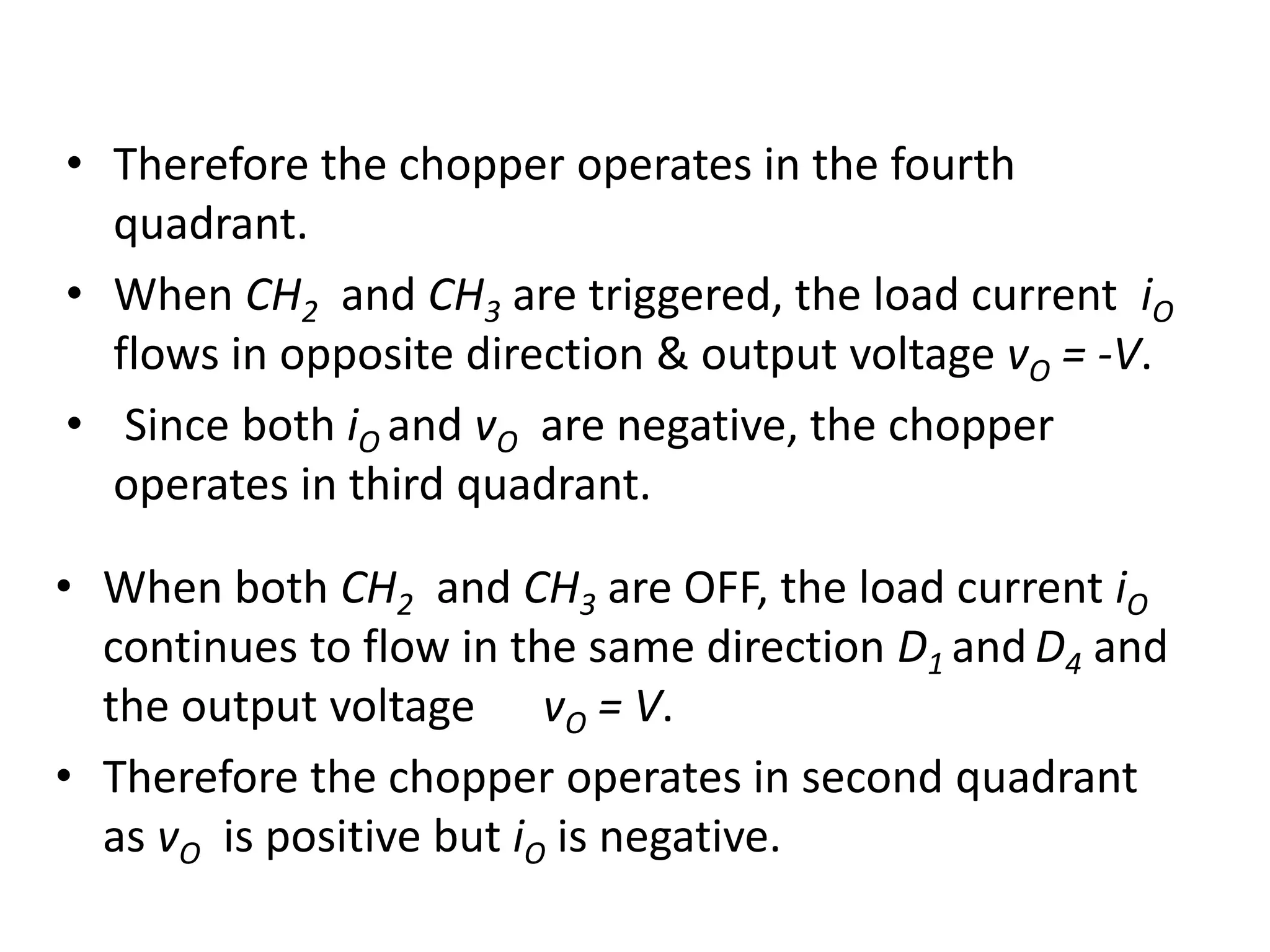• Therefore the chopper operates in the fourth
quadrant.
• When CH2 and CH3 are triggered, the load current iO
flows in opposite direction & output voltage vO = -V.
• Since both iO and vO are negative, the chopper
operates in third quadrant.
• When both CH2 and CH3 are OFF, the load current iO
continues to flow in the same direction D1 and D4 and
the output voltage vO = V.
• Therefore the chopper operates in second quadrant
as vO is positive but iO is negative.
 