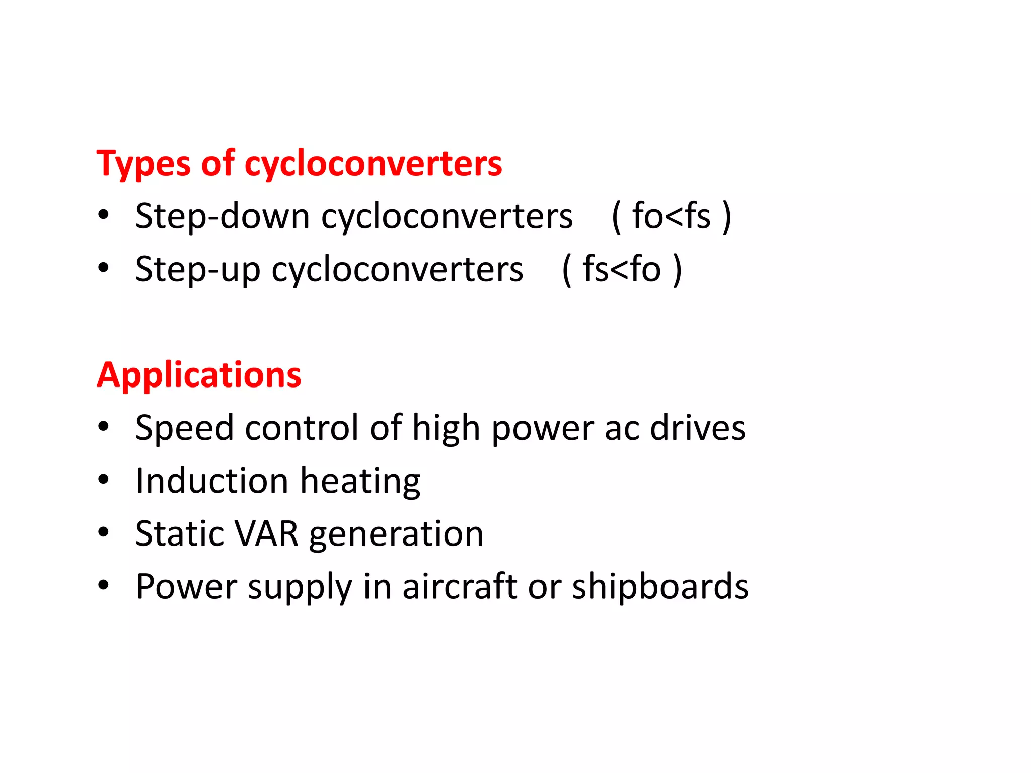 Types of cycloconverters
• Step-down cycloconverters ( fo<fs )
• Step-up cycloconverters ( fs<fo )
Applications
• Speed control of high power ac drives
• Induction heating
• Static VAR generation
• Power supply in aircraft or shipboards
 