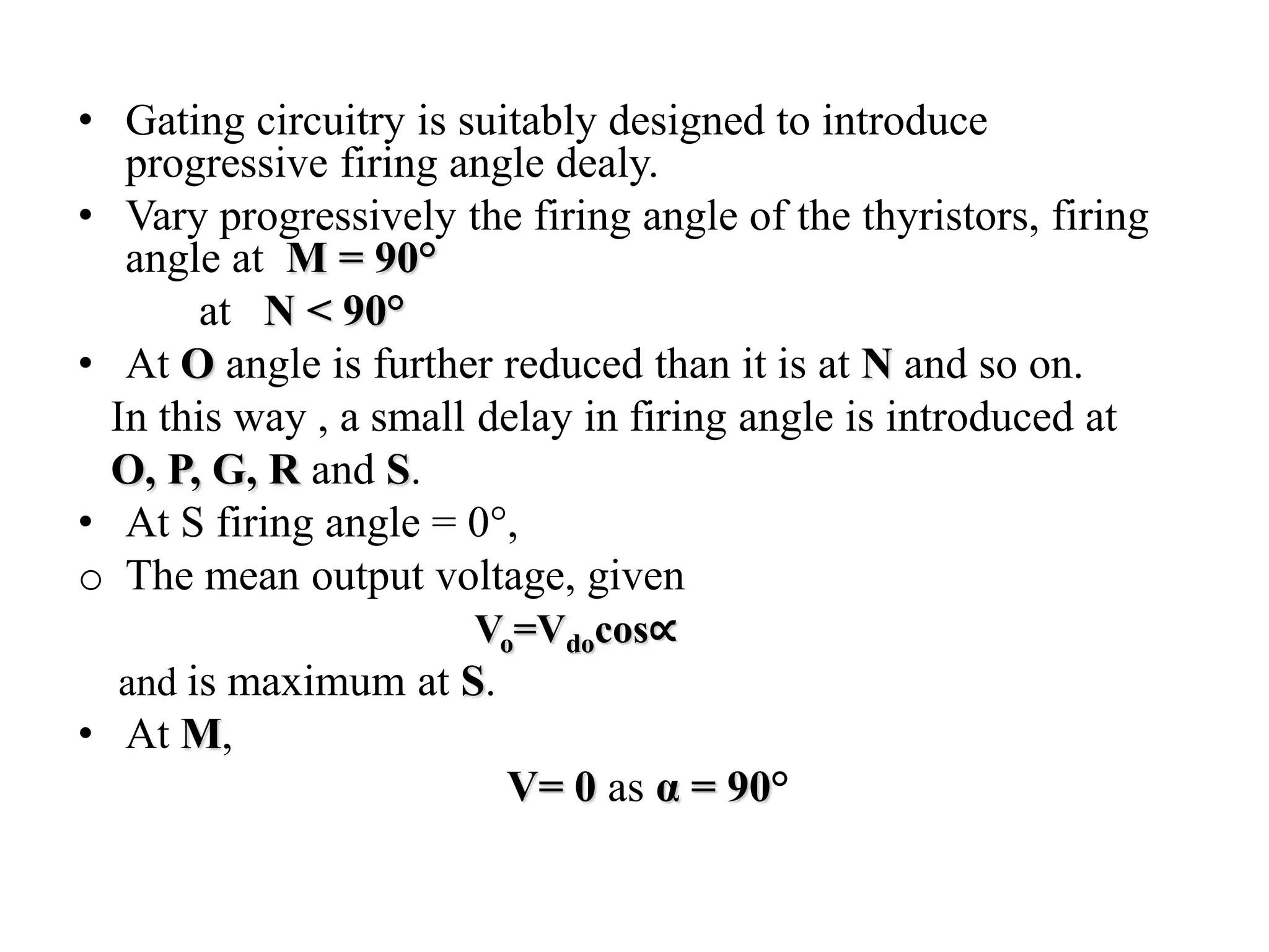 • Gating circuitry is suitably designed to introduce
progressive firing angle dealy.
• Vary progressively the firing angle of the thyristors, firing
angle at M = 90°
at N < 90°
• At O angle is further reduced than it is at N and so on.
In this way , a small delay in firing angle is introduced at
O, P, G, R and S.
• At S firing angle = 0°,
o The mean output voltage, given
Vo=Vdocos∝
and is maximum at S.
• At M,
V= 0 as α = 90°
 