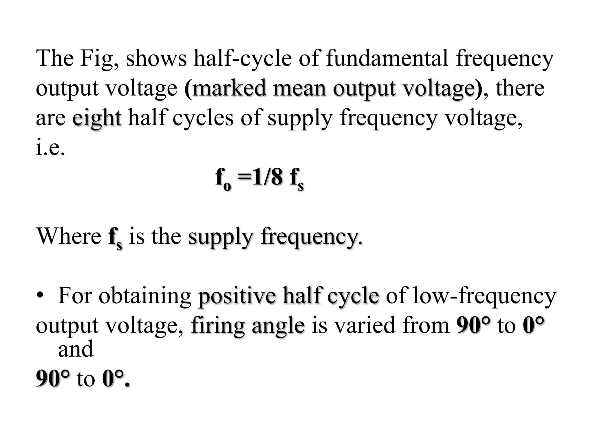 The Fig, shows half-cycle of fundamental frequency
output voltage (marked mean output voltage), there
are eight half cycles of supply frequency voltage,
i.e.
fo =1/8 fs
Where fs is the supply frequency.
• For obtaining positive half cycle of low-frequency
output voltage, firing angle is varied from 90° to 0°
and
90° to 0°.
 
