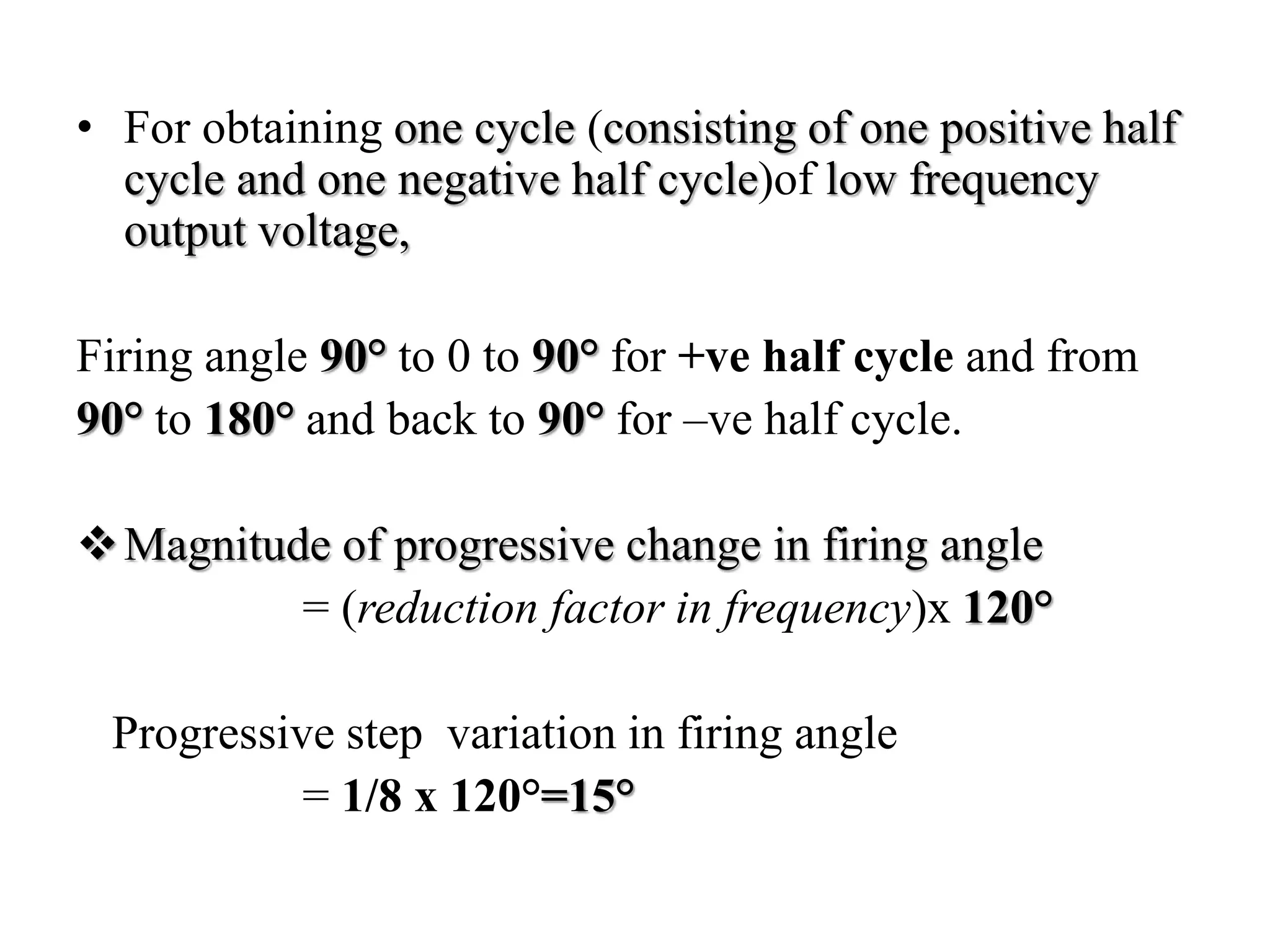 • For obtaining one cycle (consisting of one positive half
cycle and one negative half cycle)of low frequency
output voltage,
Firing angle 90° to 0 to 90° for +ve half cycle and from
90° to 180° and back to 90° for –ve half cycle.
Magnitude of progressive change in firing angle
= (reduction factor in frequency)x 120°
Progressive step variation in firing angle
= 1/8 x 120°=15°
 