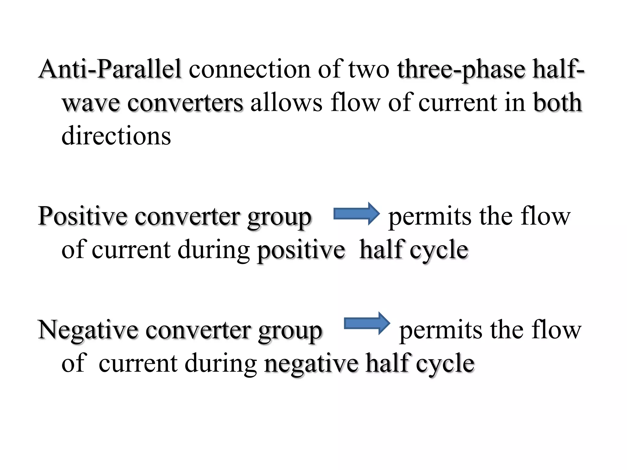 Anti-Parallel connection of two three-phase half-
wave converters allows flow of current in both
directions
Positive converter group permits the flow
of current during positive half cycle
Negative converter group permits the flow
of current during negative half cycle
 