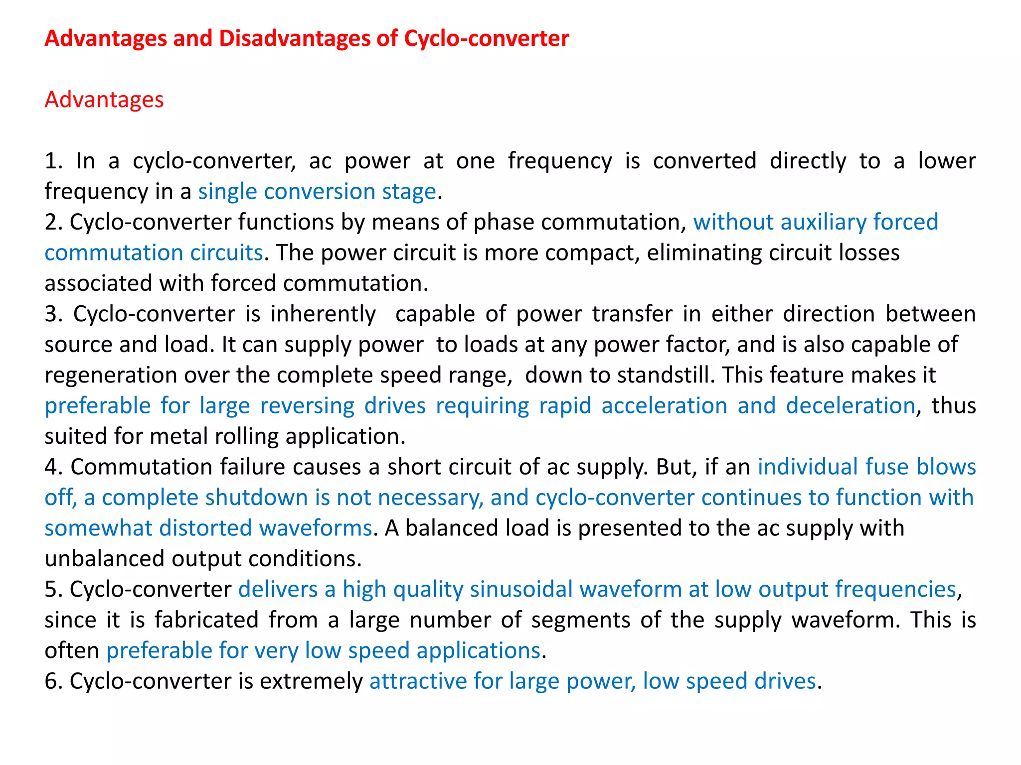 Advantages and Disadvantages of Cyclo-converter
Advantages
1. In a cyclo-converter, ac power at one frequency is converted directly to a lower
frequency in a single conversion stage.
2. Cyclo-converter functions by means of phase commutation, without auxiliary forced
commutation circuits. The power circuit is more compact, eliminating circuit losses
associated with forced commutation.
3. Cyclo-converter is inherently capable of power transfer in either direction between
source and load. It can supply power to loads at any power factor, and is also capable of
regeneration over the complete speed range, down to standstill. This feature makes it
preferable for large reversing drives requiring rapid acceleration and deceleration, thus
suited for metal rolling application.
4. Commutation failure causes a short circuit of ac supply. But, if an individual fuse blows
off, a complete shutdown is not necessary, and cyclo-converter continues to function with
somewhat distorted waveforms. A balanced load is presented to the ac supply with
unbalanced output conditions.
5. Cyclo-converter delivers a high quality sinusoidal waveform at low output frequencies,
since it is fabricated from a large number of segments of the supply waveform. This is
often preferable for very low speed applications.
6. Cyclo-converter is extremely attractive for large power, low speed drives.
 