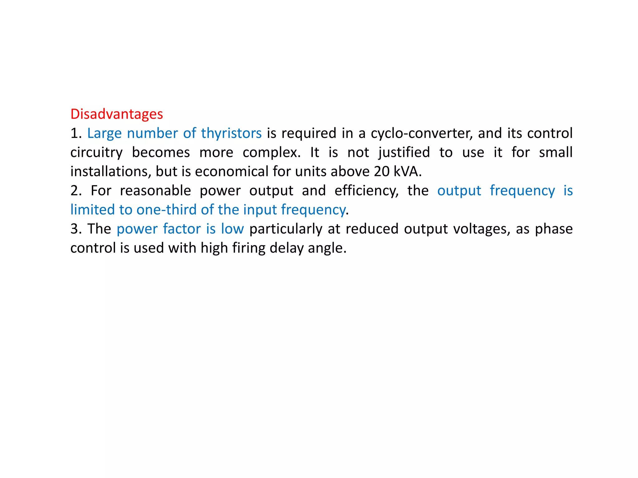 Disadvantages
1. Large number of thyristors is required in a cyclo-converter, and its control
circuitry becomes more complex. It is not justified to use it for small
installations, but is economical for units above 20 kVA.
2. For reasonable power output and efficiency, the output frequency is
limited to one-third of the input frequency.
3. The power factor is low particularly at reduced output voltages, as phase
control is used with high firing delay angle.
 