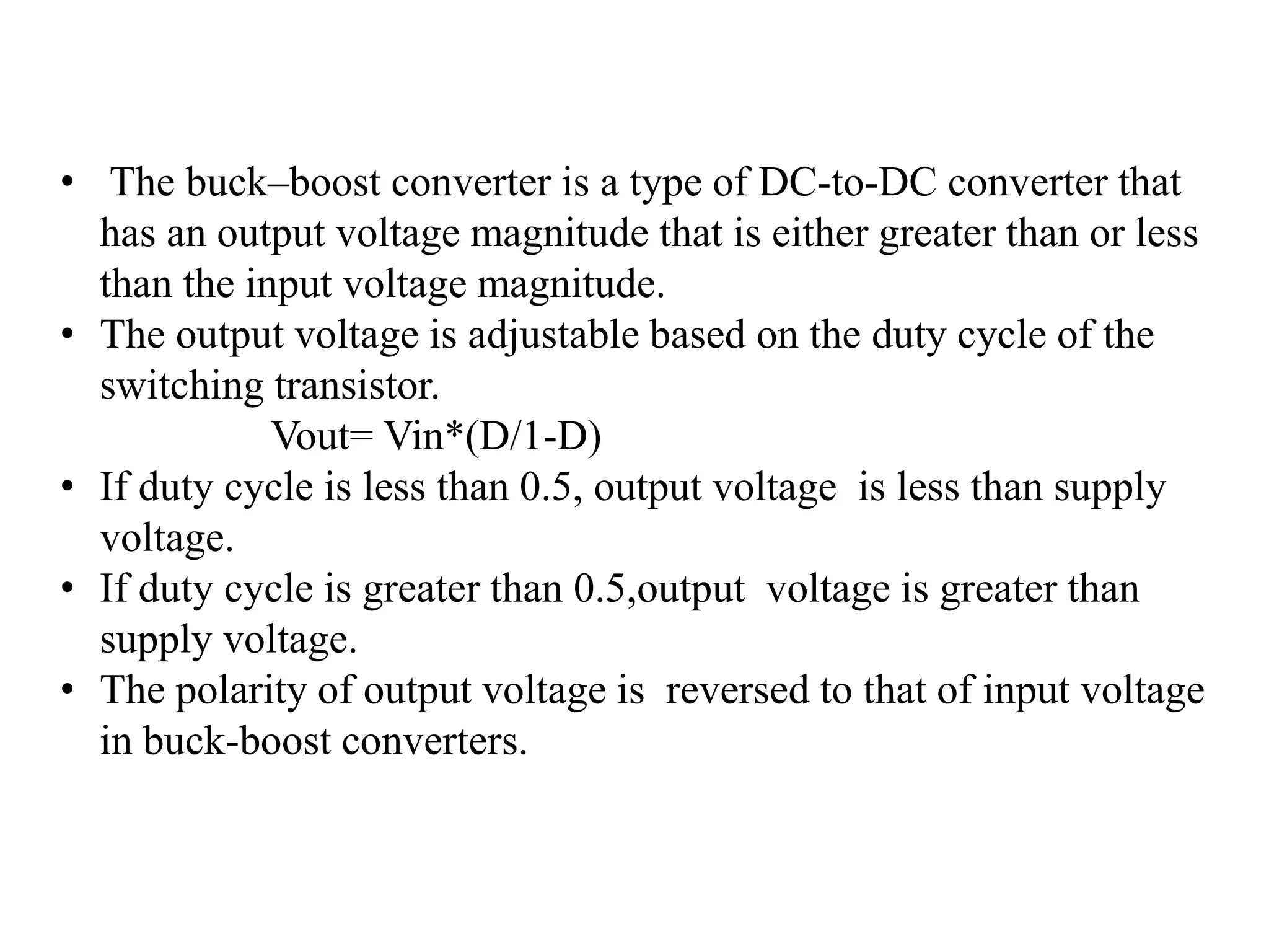 • The buck–boost converter is a type of DC-to-DC converter that
has an output voltage magnitude that is either greater than or less
than the input voltage magnitude.
• The output voltage is adjustable based on the duty cycle of the
switching transistor.
Vout= Vin*(D/1-D)
• If duty cycle is less than 0.5, output voltage is less than supply
voltage.
• If duty cycle is greater than 0.5,output voltage is greater than
supply voltage.
• The polarity of output voltage is reversed to that of input voltage
in buck-boost converters.
 