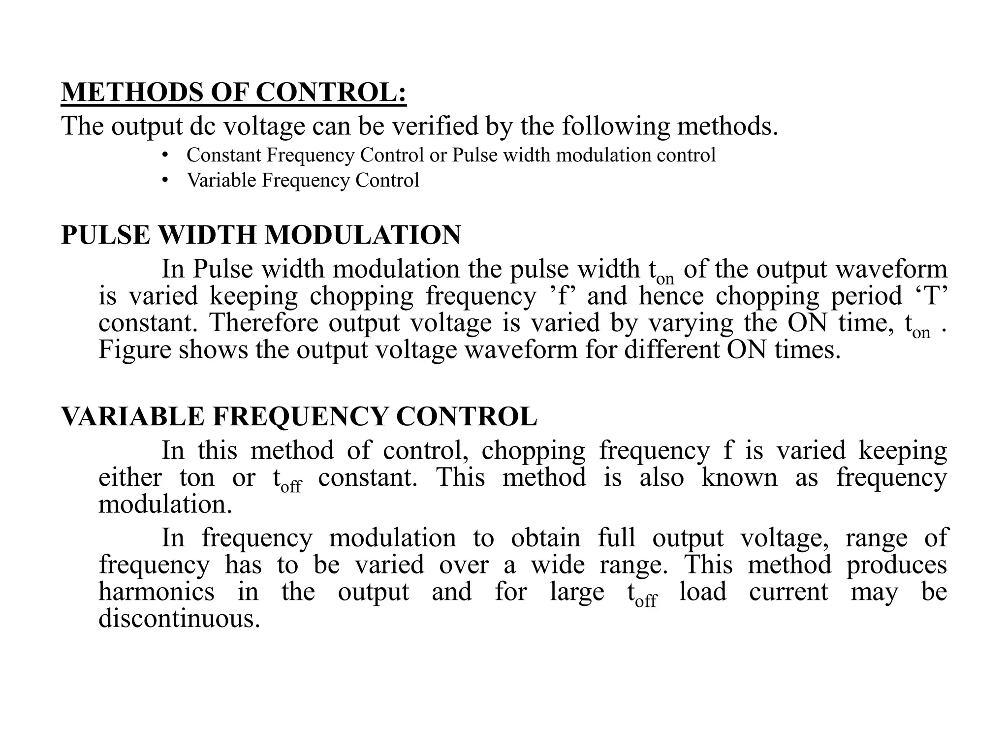 METHODS OF CONTROL:
The output dc voltage can be verified by the following methods.
• Constant Frequency Control or Pulse width modulation control
• Variable Frequency Control
PULSE WIDTH MODULATION
In Pulse width modulation the pulse width ton of the output waveform
is varied keeping chopping frequency ’f’ and hence chopping period ‘T’
constant. Therefore output voltage is varied by varying the ON time, ton .
Figure shows the output voltage waveform for different ON times.
VARIABLE FREQUENCY CONTROL
In this method of control, chopping frequency f is varied keeping
either ton or toff constant. This method is also known as frequency
modulation.
In frequency modulation to obtain full output voltage, range of
frequency has to be varied over a wide range. This method produces
harmonics in the output and for large toff load current may be
discontinuous.
 