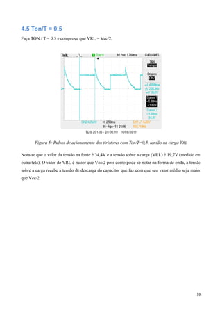 4.5 Ton/T = 0,5
Faça TON / T = 0.5 e comprove que VRL = Vcc/2.
Figura 5: Pulsos de acionamento dos tiristores com Ton/T=0,5, tensão na carga VRL
Nota-se que o valor da tensão na fonte é 34,4V e a tensão sobre a carga (VRL) é 19,7V (medido em
outra tela). O valor de VRL é maior que Vcc/2 pois como pode-se notar na forma de onda, a tensão
sobre a carga recebe a tensão de descarga do capacitor que faz com que seu valor médio seja maior
que Vcc/2.
10
 