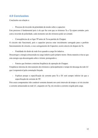 4.8 Conclusões
Conclusões em relação a:
- Processo de inversão da polaridade da tensão sobre o capacitor.
Este processo é fundamental pois é ele que faz com que os tiristores Ta e Tp sejam cortados, pois
com a inversão de polaridade, cada momento um dos tiristores pode ser cortado.
- Conseqüências de se ligar TP antes de Ta na partida do Chopper.
O circuito não funcionará, pois o capacitor precisa estar inicialmente carregado para o perfeito
funcionamento do circuito, e esse carregamento do Capacitor, ocorre através do disparo de Ta.
- Finalidade do diodo de roda livre quando a carga for indutiva.
Descarregar a energia armazenada na carga indutiva pelo próprio motor. Desta maneira evita-se que
esta energia seja descarregada sobre o tiristor, protegendo-o.
- Fatores que limitam a máxima freqüência de operação do Chopper.
Freqüência máxima de chaveamento dos tiristores e principalmente o tempo de descarga da rede LC
que é responsável pela comutação forçada.
- Explicar porque a especificação de corrente para Ta e D1 será sempre inferior do que a
especificação de corrente de TP.
Pois esses componentes irão conduzir somente durante um curto intervalo de tempo e só irá circular
a corrente armazenada na rede LC, enquanto em Tp, irá circular a corrente exigida pela carga.
12
 