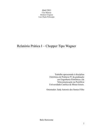 Abril 2011
Ciro Marcus
Horácio Urquiza
Luiz Paulo Policarpo
Relatório Prática I – Chopper Tipo Wagner
Trabalho apresentado à disciplina
Eletrônica de Potência IV da graduação
em Engenharia Eletrônica e de
Telecomunicação na Pontifícia
Universidade Católica de Minas Gerais.
Orientador: Sady Antonio dos Santos Filho
Belo Horizonte
2
 