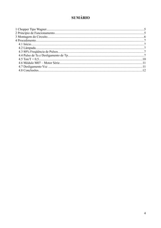 SUMÁRIO
1 Chopper Tipo Wagner........................................................................................................................5
2 Princípio de Funcionamento..............................................................................................................5
3 Montagem do Circuito.......................................................................................................................6
4 Procedimento.....................................................................................................................................7
4.1 Início...........................................................................................................................................7
4.2 Lâmpada.....................................................................................................................................7
4.3 80% Freqüência de Pulsos..........................................................................................................7
4.4 Pulso de Ta e Desligamento de Tp.............................................................................................7
4.5 Ton/T = 0,5...............................................................................................................................10
4.6 Módulo M07 – Motor Série......................................................................................................11
4.7 Desligamento Vcc ....................................................................................................................11
4.8 Conclusões................................................................................................................................12
4
 