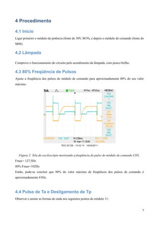 4 Procedimento
4.1 Início
Ligar primeiro o módulo de potência (fonte de 30V, M19), e depois o módulo de comando (fonte do
M08).
4.2 Lâmpada
Comprove o funcionamento do circuito pelo acendimento da lâmpada, com pouco brilho.
4.3 80% Freqüência de Pulsos
Ajuste a freqüência dos pulsos do módulo de comando para aproximadamente 80% do seu valor
máximo.
Figura 2: Tela do osciloscópio mostrando a freqüência do pulso do módulo de comando CH1.
Fmax= 127,5Hz
80% Fmax=102Hz
Então, pode-se concluir que 80% do valor máximo de freqüência dos pulsos de comando é
aproximadamente 81Hz.
4.4 Pulso de Ta e Desligamento de Tp
Observar e anotar as formas de onda nos seguintes pontos do módulo 11:
7
 