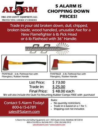 5 ALARM IS
                                                 CHOPPING DOWN
                                                     PRICES!
      Trade in your old broken down, dull, chipped,
     broken blade, wood handled, unusable Axe for a
            New Flamefighter 6 lb Pick Head
            or 6 lb Flathead with 36” Handle.




PHAFR6LB - 6 lb. Pickhead Axe with                  FHAFR6LB - 6 lb. Flathead Axe with
Fiberglass / Rubber Handle                          Fiberglass / Rubber Handle

                            List Price:                $ 73.00
                            Trade In:                  $-25.00
                            Final Price:               $ 48.00 each
 We will also include the Quik Fist Mounting Rubber Clamps FREE with purchase!

                                                     Rules:
  Contact 5 Alarm Today!                              No quantity restrictions.
                                                      Trade in is based on a 1 for 1.
      800-615-6789                                    Shipping cost not included.
    sales@5alarm.com

            5 Alarm Fire and Safety Equipment, LLC • 350 Austin Circle, Delafield, WI 53018
                          800.615.6789 or 262.646.5911 • FAX: 262.646.5912
                                sales@5alarm.com • www.5alarm.com
 