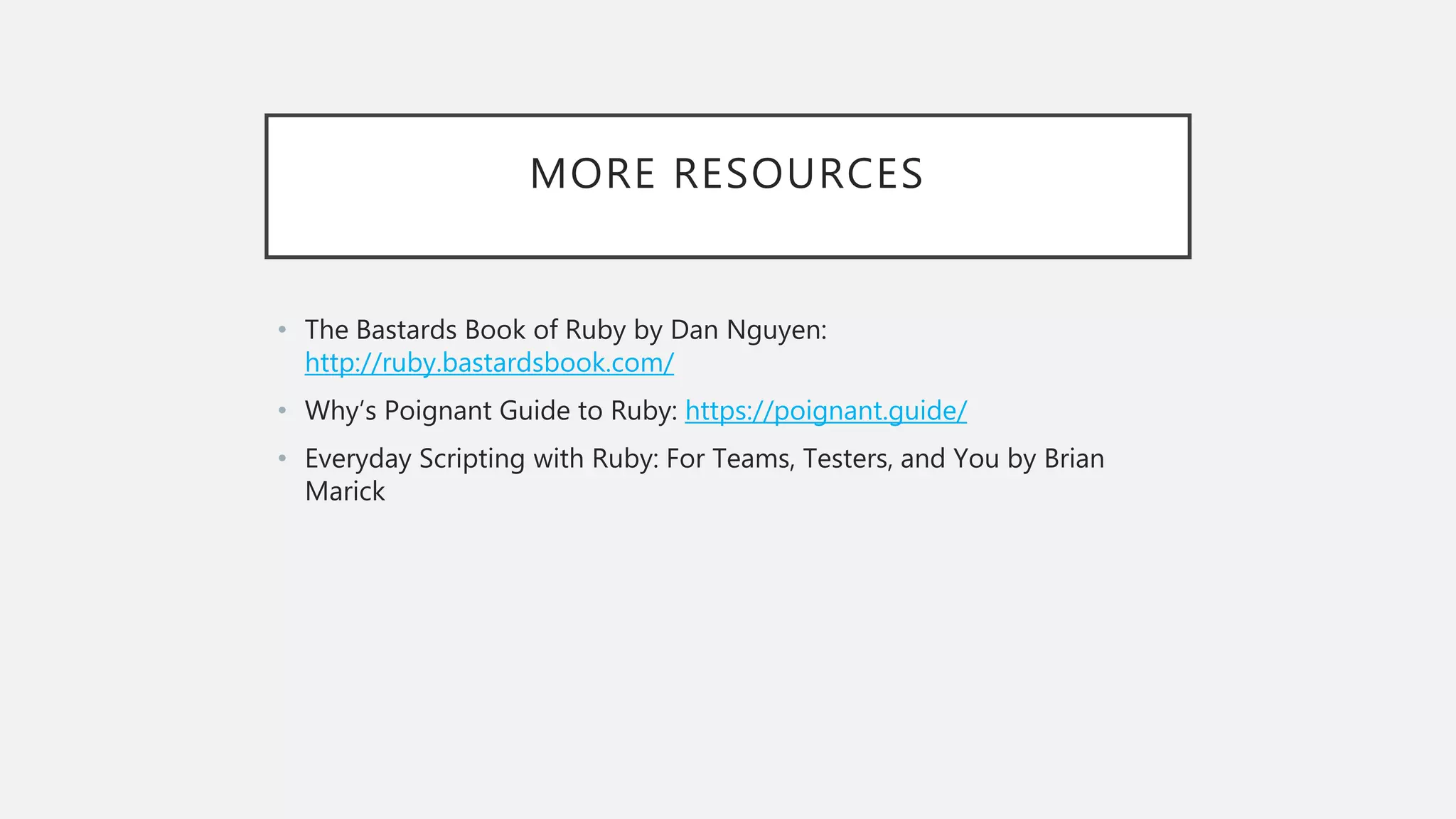 MORE RESOURCES
• The Bastards Book of Ruby by Dan Nguyen:
http://ruby.bastardsbook.com/
• Why’s Poignant Guide to Ruby: https://poignant.guide/
• Everyday Scripting with Ruby: For Teams, Testers, and You by Brian
Marick
 