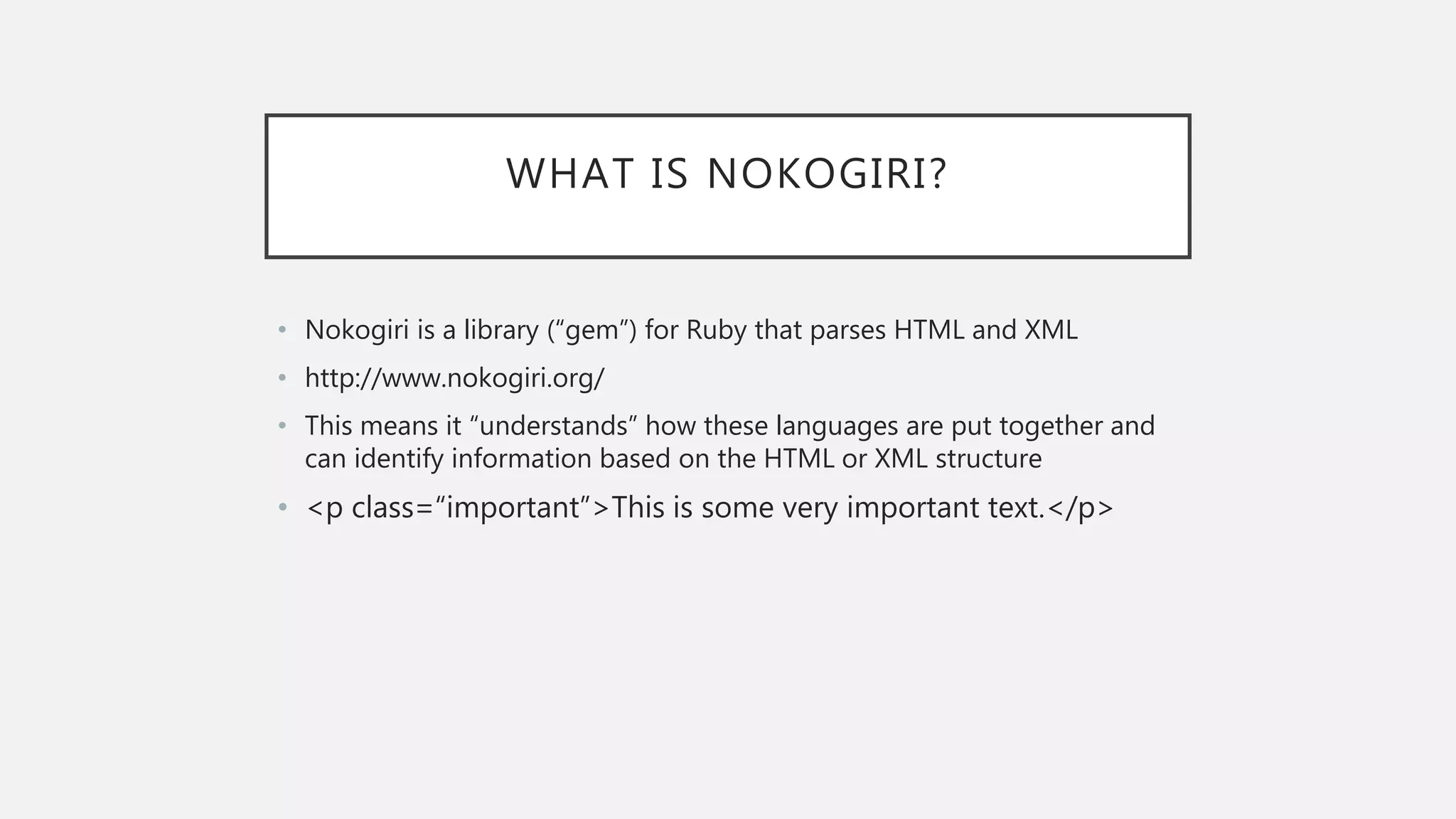 WHAT IS NOKOGIRI?
• Nokogiri is a library (“gem”) for Ruby that parses HTML and XML
• http://www.nokogiri.org/
• This means it “understands” how these languages are put together and
can identify information based on the HTML or XML structure
• <p class=“important”>This is some very important text.</p>
 