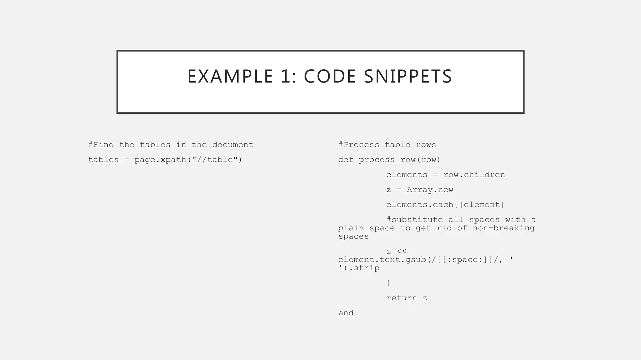 EXAMPLE 1: CODE SNIPPETS
#Find the tables in the document
tables = page.xpath("//table")
#Process table rows
def process_row(row)
elements = row.children
z = Array.new
elements.each{|element|
#substitute all spaces with a
plain space to get rid of non-breaking
spaces
z <<
element.text.gsub(/[[:space:]]/, '
').strip
}
return z
end
 