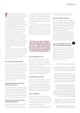 Y
our retirement might seem like a far-off
prospect, but knowing how you can access
your pension pot can help you understand
how best to build for the future you want.
You must have reached a certain minimum
pension age set by your pension fund provider to
access your pension pot – usually 55 years if you
have a defined contribution pension – at which point
you have the choice of how to take your pension.
In some instances, you may be able to
withdraw your pension earlier if you’re retiring
because of poor health or disability, but the
rules depend on your pension scheme.
When you take your pension, some will be
tax-free, but the rest is taxed. Please be aware
that tax depends on your circumstances, and
the tax rules can also change in the future.
Whatever approach you take, each option has
its own upsides, downsides and tax implications.
It depends on what you want out of life, how
you choose to live and how much you want to
leave behind.
With all of the options, you can normally take
up to 25% of your pension pot as a tax-free lump
sum if you wish to do so. The rest is then taxed
as income at the point you receive it. We can
make sure that you fully understand the tax
implications of each option available to you so
that you are fully informed.
TIME TO CONSIDER YOUR OPTIONS?
How long your pension pot lasts will depend on
the choices you make. You’ll be able to access
the money within your pension pot in a number
of different ways. We’ve provided some of the
options to help you think your pension strategy
through. You don’t have to stick to just one
option, as you could combine several. Some
products may not offer the full range of options.
We’re not recommending one over the other,
but we can support you when the time comes
to make your decision.
GUARANTEED INCOME FOR LIFE (ALSO
KNOWN AS AN ‘ANNUITY’)
You can use your pension pot to buy an income for
life. It pays you an income and is guaranteed for life.
These payments may be subject to Income Tax.
In most cases, you can take up to 25% of the
money you move into your guaranteed income
for life, in cash, tax-free. You’ll need to do this at the
start, and you need to take the rest as an income.
TAKE FLEXIBLE CASH OR INCOME (ALSO
KNOWN AS ‘DRAWDOWN’)
In most cases, you can take out up to 25% of
the money moved into your flexible cash or
income plan, in cash, tax-free. You can either
move your total fund into drawdown and take
all of your tax-free lump sum at the start, or you
can move portions of your fund into drawdown
at different times and take 25% of each portion
as tax-free cash over time. You can then make
future withdrawals from the drawdown pot as
and when you like.
You can also set up a regular income with this
option. Any money you take after the first 25%
may be subject to Income Tax. You can invest
the rest in whichever fund or funds you choose,
giving your money the chance to grow. Although
as with all investments, it could go down in value
too, and you could get back less than you put in.
TAKE YOUR MONEY AS CASH
You can do this all in one go, or as a series
of smaller lump sums, while the rest remains
in your pension fund. Once you receive your
money after tax, you’re completely responsible
for it and can use it as you want.
If you do opt for smaller lump sums without taking
your tax-free cash up front, then each payment will
be 25% tax-free. The remainder will be added to your
income for the year and taxed accordingly, which
may result in you paying a higher rate of tax.
A COMBINATION OF OPTIONS
You don’t have to choose one option – you can
take a combination of some or all of them over
time, even if you’ve only got one pension pot.
Before combining any options, though, take
time to think about the benefits and considerations
of each option on its own. We’ll check with your
providers to see that you’re not losing out on any
guarantees on your plan by combining options.
LEAVE IT WHERE IT IS
If you don’t need to take any money out, you
can leave it in your pension pot to give you more
time to decide what to do with it, or give your pot
a chance to keep growing – but while it’s invested,
it could go down as well as up in value, and you
might get back less than you put in.
And if you’re still paying into your plan, you can
keep paying into it and potentially benefit from
tax relief. You can then choose how to access
your money when the time is right for you.
ONCE YOU’VE MADE A DECISION
When deciding what to do with your pension pot, it’s
important to remember that each option might have
different tax implications, and that pension providers
offer different products with alternative options or
features including the product terms, rates, funds or
charges that might be more appropriate for your
individual needs and circumstances.
If you’re like most people, the money in your
pension pot will need to last for the rest of your life.
Once you’ve made a decision, you might not be
able to change your mind. So it’s important to get
all the information you need to feel confident that
you’re making the right decision for you. t
A PENSION IS A LONG-TERM INVESTMENT.
THE FUND VALUE MAY FLUCTUATE AND CAN
GO DOWN, WHICH WOULD HAVE AN IMPACT ON
THE LEVEL OF PENSION BENEFITS AVAILABLE.
ACCESSING PENSION BENEFITS EARLY MAY
IMPACT ON LEVELS OF RETIREMENT INCOME
AND YOUR ENTITLEMENT TO CERTAIN MEANS
TESTED BENEFITS AND IS NOT SUITABLE FOR
EVERYONE. YOU SHOULD SEEK ADVICE TO
UNDERSTAND YOUR OPTIONS AT RETIREMENT.
PENSIONS ARE NOT NORMALLY ACCESSIBLE
UNTIL AGE 55. YOUR PENSION INCOME COULD
ALSO BE AFFECTED BY INTEREST RATES AT
THE TIME YOU TAKE YOUR BENEFITS. THE TAX
IMPLICATIONS OF PENSION WITHDRAWALS WILL
BE BASED ON YOUR INDIVIDUAL CIRCUMSTANCES,
TAX LEGISLATION AND REGULATION, WHICH ARE
SUBJECT TO CHANGE IN THE FUTURE.
THE VALUE OF INVESTMENTS AND INCOME
FROM THEM MAY GO DOWN. YOU MAY NOT
GET BACK THE ORIGINAL AMOUNT INVESTED.
PAST PERFORMANCE IS NOT A RELIABLE
INDICATOR OF FUTURE PERFORMANCE.
WITH ALL OF THE OPTIONS,
YOU CAN NORMALLY TAKE UP
TO 25% OF YOUR PENSION POT
AS A TAX-FREE LUMP SUM IF
YOU WISH TO DO SO. THE REST
IS THEN TAXED AS INCOME AT
THE POINT YOU RECEIVE IT.
WANT TO KNOW MORE ABOUT YOUR
OPTIONS FOR TAKING YOUR MONEY?
Decisions about retirement need to be made
carefully and with full knowledge of the facts.
Whether you are just starting to save for your
retirement, need to make decisions on your
pension arrangements or want advice on how
best to take your income in retirement, if you
would like to discuss or review your situation,
we can help. Please contact us.
RETIREMENT 13
 