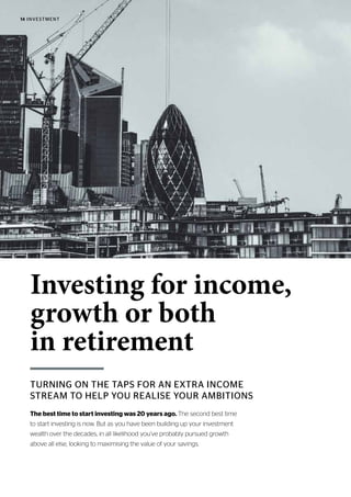 14 INVESTMENT
TURNING ON THE TAPS FOR AN EXTRA INCOME
STREAM TO HELP YOU REALISE YOUR AMBITIONS
Investing for income,
growth or both
in retirement
The best time to start investing was 20 years ago. The second best time
to start investing is now. But as you have been building up your investment
wealth over the decades, in all likelihood you’ve probably pursued growth
above all else, looking to maximising the value of your savings.
 