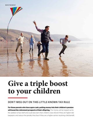 16 RETIREMENT
DON’T MISS OUT ON THIS LITTLE-KNOWN TAX RULE
Give a triple boost
to your children
For those parents who have spare cash, putting money into their children’s pension
will boost the retirement prospects of their offspring. The money will be topped up by
the addition of tax relief and could also earn their children a tax refund if they are higher-rate
taxpayers and reduce the penalty they face if they are a higher earner receiving child benefit.
 