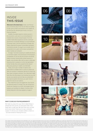 16
INSIDE
THIS ISSUE
JULY/AUGUST 2019
The content of the articles featured in this publication is for your general information and use only and is not intended to address your particular requirements. Articles should not be relied upon in
their entirety and shall not be deemed to be, or constitute, advice. Although endeavours have been made to provide accurate and timely information, there can be no guarantee that such information
is accurate as of the date it is received or that it will continue to be accurate in the future. No individual or company should act upon such information without receiving appropriate professional advice
after a thorough examination of their particular situation. We cannot accept responsibility for any loss as a result of acts or omissions taken in respect of any articles. Thresholds, percentage rates and
tax legislation may change in subsequent Finance Acts. Levels and bases of, and reliefs from, taxation are subject to change and their value depends on the individual circumstances of the investor.
The value of your investments can go down as well as up and you may get back less than you invested. Past performance is not a reliable indicator of future results.
06 08
10 12
18
WANT TO DISCUSS YOUR REQUIREMENTS?
We hope you enjoy this issue. And to keep things in
perspective, the journey of a thousand miles must
begin with a single step. We think that sums up what
we do very nicely. Thank you for your continued
support. To discuss your situation, please contact us
– we look forward to hearing from you.
Welcome to the latest issue. Inside, you’ll find an
array of articles about how we can help you further
to plan, grow, protect and preserve your wealth. As
we all know, the ultimate goal money can buy is
financial freedom.
Volatility fluctuates based on where we are in
the economic cycle, but it is a normal feature of
markets that investors should expect. From the
unfathomable Brexit playbook and the continued
prominence of populist ideology, to unconventional
US foreign policy and the retirement of Draghi, the
highly respected European Central Bank president,
uncertainty prevails. On page 8, we consider why it
is essential not to panic and to keep a perspective
when markets are turbulent.
On page 7, we look at passing on wealth and why it
is a sensitive subject, not just because of the financial
complexities of it all, but also the emotion and family
politics involved. Having built up their business or
wealth, many families often wish to enjoy it whilst also
ensuring that it is passed on to the next generation
in their families. But some people find the idea of
discussing passing on wealth uncomfortable.
Today, you’ve got a number of options and
permutations available when it comes to what to do
with your pension in retirement. But lots of choice can
also mean increased confusion. Your retirement might
seem like a far-off prospect, but knowing how you can
access your pension pot can help you understand
how best to build for the future you want. Turn to
page 12 to look at your options.
Also inside this issue, we suggest the ‘Top 5’ list of
tax planning areas to consider now; ask ‘Should you
invest into a pension or an ISA?’; and explain how to
prepare your portfolio for inflation. A full list of the
articles featured in this issue appears on page 4.
 