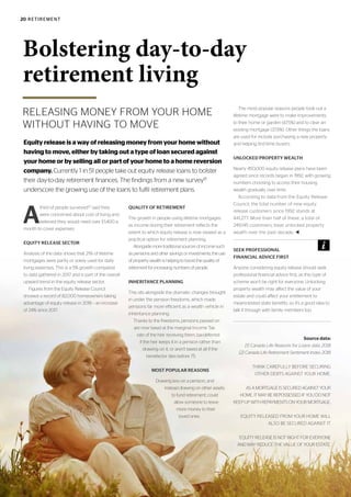 20 RETIREMENT
RELEASING MONEY FROM YOUR HOME
WITHOUT HAVING TO MOVE
Bolstering day-to-day
retirement living
A
third of people surveyed[2]
said they
were concerned about cost of living and
believed they would need over £1,400 a
month to cover expenses.
EQUITY RELEASE SECTOR
Analysis of the data shows that 21% of lifetime
mortgages were partly or solely used for daily
living expenses. This is a 5% growth compared
to data gathered in 2017 and is part of the overall
upward trend in the equity release sector.
Figures from the Equity Release Council
showed a record of 82,000 homeowners taking
advantage of equity release in 2018 – an increase
of 24% since 2017.
QUALITY OF RETIREMENT
The growth in people using lifetime mortgages
as income during their retirement reflects the
extent to which equity release is now viewed as a
practical option for retirement planning.
Alongside more traditional sources of income such
as pensions and other savings or investments, the use
of property wealth is helping to boost the quality of
retirement for increasing numbers of people.
INHERITANCE PLANNING
This sits alongside the dramatic changes brought
in under the pension freedoms, which made
pensions far more efficient as a wealth vehicle in
inheritance planning.
Thanks to the freedoms, pensions passed on
are now taxed at the marginal Income Tax
rate of the heir receiving them, tax-deferred
if the heir keeps it in a pension rather than
drawing on it, or aren’t taxed at all if the
benefactor dies before 75.
MOST POPULAR REASONS
Drawing less on a pension, and
instead drawing on other assets
to fund retirement, could
allow someone to leave
more money to their
loved ones.
The most popular reasons people took out a
lifetime mortgage were to make improvements
to their home or garden (47.5%) and to clear an
existing mortgage (37.9%). Other things the loans
are used for include purchasing a new property
and helping first-time buyers.
UNLOCKED PROPERTY WEALTH
Nearly 450,000 equity release plans have been
agreed since records began in 1992, with growing
numbers choosing to access their housing
wealth gradually over time.
According to data from the Equity Release
Council, the total number of new equity
release customers since 1992 stands at
441,277. More than half of these, a total of
249,145 customers, have unlocked property
wealth over the past decade. t
Source data:
[1] Canada Life Reasons for Loans data 2018
[2] Canada Life Retirement Sentiment Index 2018
THINK CAREFULLY BEFORE SECURING
OTHER DEBTS AGAINST YOUR HOME.
AS A MORTGAGE IS SECURED AGAINST YOUR
HOME, IT MAY BE REPOSSESSED IF YOU DO NOT
KEEP UP WITH REPAYMENTS ON YOUR MORTGAGE.
EQUITY RELEASED FROM YOUR HOME WILL
ALSO BE SECURED AGAINST IT.
EQUITY RELEASE IS NOT RIGHT FOR EVERYONE
AND MAY REDUCE THE VALUE OF YOUR ESTATE.
Equity release is a way of releasing money from your home without
having to move, either by taking out a type of loan secured against
your home or by selling all or part of your home to a home reversion
company. Currently 1 in 51 people take out equity release loans to bolster
their day-to-day retirement finances. The findings from a new survey[1]
underscore the growing use of the loans to fulfil retirement plans.
SEEK PROFESSIONAL
FINANCIAL ADVICE FIRST
Anyone considering equity release should seek
professional financial advice first, as this type of
scheme won’t be right for everyone. Unlocking
property wealth may affect the value of your
estate and could affect your entitlement to
means-tested state benefits, so it’s a good idea to
talk it through with family members too.
 