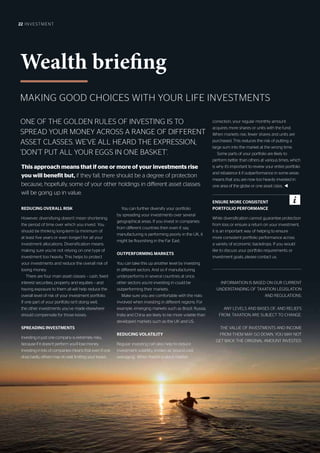 22 INVESTMENT
ONE OF THE GOLDEN RULES OF INVESTING IS TO
SPREAD YOUR MONEY ACROSS A RANGE OF DIFFERENT
ASSET CLASSES. WE’VE ALL HEARD THE EXPRESSION,
‘DON’T PUT ALL YOUR EGGS IN ONE BASKET’.
MAKING GOOD CHOICES WITH YOUR LIFE INVESTMENTS
Wealth briefing
REDUCING OVERALL RISK
However, diversifying doesn’t mean shortening
the period of time over which you invest. You
should be thinking long-term (a minimum of
at least five years or even longer) for all your
investment allocations. Diversification means
making sure you’re not relying on one type of
investment too heavily. This helps to protect
your investments and reduce the overall risk of
losing money.
There are four main asset classes – cash, fixed-
interest securities, property and equities – and
having exposure to them all will help reduce the
overall level of risk of your investment portfolio.
If one part of your portfolio isn’t doing well,
the other investments you’ve made elsewhere
should compensate for those losses.
SPREADING INVESTMENTS
Investing in just one company is extremely risky,
because if it doesn’t perform you’ll lose money.
Investing in lots of companies means that even if one
does badly, others may do well, limiting your losses.
You can further diversify your portfolio
by spreading your investments over several
geographical areas. If you invest in companies
from different countries then even if, say,
manufacturing is performing poorly in the UK, it
might be flourishing in the Far East.
OUTPERFORMING MARKETS
You can take this up another level by investing
in different sectors. And so if manufacturing
underperforms in several countries at once,
other sectors you’re investing in could be
outperforming their markets.
Make sure you are comfortable with the risks
involved when investing in different regions. For
example, emerging markets such as Brazil, Russia,
India and China are likely to be more volatile than
developed markets such as the UK and US.
REDUCING VOLATILITY
Regular investing can also help to reduce
investment volatility, known as ‘pound cost
averaging’. When there’s a stock market
correction, your regular monthly amount
acquires more shares or units with the fund.
When markets rise, fewer shares and units are
purchased. This reduces the risk of putting a
large sum into the market at the wrong time.
Some parts of your portfolio are likely to
perform better than others at various times, which
is why it’s important to review your entire portfolio
and rebalance it if outperformance in some areas
means that you are now too heavily invested in
one area of the globe or one asset class.. t
INFORMATION IS BASED ON OUR CURRENT
UNDERSTANDING OF TAXATION LEGISLATION
AND REGULATIONS.
ANY LEVELS AND BASES OF, AND RELIEFS
FROM, TAXATION ARE SUBJECT TO CHANGE.
THE VALUE OF INVESTMENTS AND INCOME
FROM THEM MAY GO DOWN. YOU MAY NOT
GET BACK THE ORIGINAL AMOUNT INVESTED.
This approach means that if one or more of your investments rise
you will benefit but, if they fall, there should be a degree of protection
because, hopefully, some of your other holdings in different asset classes
will be going up in value.
ENSURE MORE CONSISTENT
PORTFOLIO PERFORMANCE
While diversification cannot guarantee protection
from loss or ensure a return on your investment,
it is an important way of helping to ensure
more consistent portfolio performance across
a variety of economic backdrops. If you would
like to discuss your portfolio requirements or
investment goals, please contact us.
 