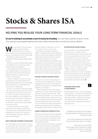 INVESTMENT 23
HELPING YOU REALISE YOUR LONG-TERM FINANCIAL GOALS
Stocks & Shares ISA
W
hen you invest in stocks and shares
through an Individual Savings
Account (ISA), you can choose to
invest a lump sum or set up regular savings that
suit your circumstances and your financial goals.
But before you start, here are some
considerations before you begin saving towards
your goal.
Firstly, do you have any existing debts outside
of a mortgage, and do you have any current
savings in case of an emergency?
You should also pay off any credit card or
store card debts before you start saving. This
is because the interest rate on this debt may
exceed any returns you achieve by saving,
certainly in the short term.
Having an emergency fund you can access
quickly before you start saving towards your
particular goal will help cover any unforeseeable
expenses that may occur, when life throws a
curve ball at you unexpectedly.
An ISA is a ‘tax-efficient investment wrapper’
that can be used to help save you both income
and Capital Gains Tax. The total amount you
can invest in a Stocks & Shares ISA during
the current 2019/20 tax year is £20,000. This
is known as your ISA allowance. Don’t forget
this also applies to a spouse or partner, so
combined you could currently save £40,000
during each tax year.
If you’re planning to save over a period
of five years or even longer, we’ve provided
some reasons why you might want to consider
investing some, or more, of your money in a
Stocks & Shares ISA, to help you realise your
long-term financial goals.
DON’T OVERLOOK THE IMPACT OF INFLATION
One of the appeals of cash savings is that you
can access them when you want. Your interest
is also generally fixed, so their value won’t
swing up and down like share prices can. It’s
sensible to keep enough cash to cover any
short-term needs, but keeping too much of
your savings in cash can carry a cost.
When the price of goods and services, or
inflation, is rising faster than the rate of interest you
receive on, say, your cash savings in a UK bank or
building society, the ‘real’ value of the amount is
eroded, which could leave you worse off.
By accepting some level of calculated risk and
investing your money in assets such as company
shares, bonds and property, you could potentially
achieve higher returns than cash alone can offer.
Returns from investing can never be guaranteed,
however, and you should remember that past
performance is no guide to future performance.
HOLDING THE RIGHT BLEND OF ASSETS
Relying on any one asset could expose you to
an unnecessary risk of losing money. The key to
managing risk over the long run is holding the
right blend of assets that can collectively perform
in different circumstances.
There is the option to hold a wide range of
investments in a Stocks & Shares ISA. As well as
individual company shares and bonds – both
government and corporate – you can also invest
in funds that feature several assets. Some funds
focus on one type of asset, and sometimes even
one region, while others hold a mix of assets
from around the world. A broad and diversified
portfolio will help spread the risk of individual
assets failing to deliver returns or falling in value.
SAVING A SIGNIFICANT AMOUNT OF TAX
When you invest through a Stocks & Shares ISA,
any income you receive, and any capital gains
from a rise in value of your investments, will be
free from personal taxation irrespective of any
other earnings you have.
Investing in this way could save you a significant
amount of tax. It’s important to remember that
ISA tax rules may change in the future. The tax
advantages of investing through an ISA will also
depend on your personal circumstances.
ISA PORTFOLIOS CAN BE FLEXIBLE
Your circumstances – and attitude towards
investment risks – are likely to evolve,
meaning different types of assets will become
more or less appropriate over time. So if you
are using ISAs as part of your retirement
planning, when you approach retirement you
may want to reduce the level of risk in your
portfolio, or move towards income-generating
assets. It’s sensible to review your investments
regularly – even as a long-term investor.
Within an ISA, you can reallocate your
portfolio according to your outlook and needs at
any time without losing any of the tax benefits.
You can also move money from your Cash ISA
to your Stocks & Shares ISA, or vice versa, as
your short-term cash needs change. t
INFORMATION IS BASED ON OUR CURRENT
UNDERSTANDING OF TAXATION LEGISLATION
AND REGULATIONS.
ANY LEVELS AND BASES OF, AND RELIEFS
FROM, TAXATION ARE SUBJECT TO CHANGE.
THE VALUE OF INVESTMENTS
AND INCOME FROM THEM MAY GO DOWN.
YOU MAY NOT GET BACK THE ORIGINAL
AMOUNT INVESTED.
So you’re looking to accumulate a sum of money by investing. You may have a specific amount in mind.
This could be to go towards helping to fund your child’s university fees or to pay for a trip of a lifetime.
ASSESSING YOUR CHOICE
OF INVESTMENTS
Deciding what to invest in can be a surprisingly
stressful process – one reason many people end
up procrastinating. The choice of investments
and different types of investments can appear
overwhelming. If you would like to discuss
your requirements or goals, we look forward to
hearing from you.
 